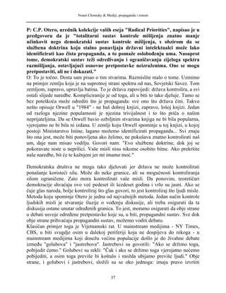 Noam Chomsky & Mediji, propaganda i sistem
P: C.P. Otero, urednik kolekcije vaših eseja "Radical Priorities", napisao je u
predgovoru da je "totalitarni sustav kontrole mišljenja znatno manje
učinkovit nego demokratski sustav kontrole mišljenja, s obzirom da se
službena doktrina koju stalno ponavljaju državni intelektualci može lako
identificirati kao čista propaganda, a to pomaže oslobođenju uma. Nasuprot
tome, demokratski sustav teži određivanju i ograničavanju cijeloga spektra
razmišljanja, ostavljajući osnovne pretpostavke neizraženima. One se mogu
pretpostaviti, ali ne i dokazati."
O: To je točno. Dosta sam pisao o tim stvarima. Razmislite malo o tome. Uzmimo
na primjer zemlju koja je na suprotnoj strani spektra od nas, Sovjetski Savez. Tom
zemljom, zapravo, upravlja batina. To je država zapovijedi: država kontrolira, a svi
ostali slijede naredbe. Kompliciranije je od toga, ali u biti to tako djeluje. Tamo se
bez poteškoća može odrediti što je propaganda: sve ono što država čini. Takvo
nešto opisuje Orwell u "1984" - ne baš dobroj knjizi, zapravo, lošoj knjizi. Jedan
od razloga njezine popularnosti je njezina trivijalnost i to što priča o našim
neprijateljima. Da se Orwell bavio ozbiljnim stvarima knjiga ne bi bila popularna,
vjerojatno ne bi bila ni izdana. U zemlji koju Orwell spominje u toj knjizi, u kojoj
postoji Ministarstvo Istine, lagano možemo identificirati propagandu... Svi znaju
što ona jest, može biti ponovljena ako želimo, ne pokušava znatno kontrolirati naš
um, daje nam misao vodilju. Govori nam: "Evo službene doktrine, dok joj se
pokoravate niste u neprilici. Vaše misli nisu nikome osobito bitne. Ako prekršite
naše naredbe, bit će te kažnjeni jer mi imamo moć."
Demokratska društva ne mogu tako djelovati jer država ne može kontrolirati
ponašanje koristeći silu. Može do neke granice, ali su mogućnosti kontroliranja
silom ograničene. Zato mora kontrolirati vaše misli. Da ponovim, teoretičari
demokracije shvaćaju ovo već pedeset ili šezdeset godina i vrlo su jasni. Ako se
čuje glas naroda, bolje kontroliraj što glas govori, to jest kontroliraj što ljudi misle.
Metoda koju spominje Otero je jedna od najvažnijih metoda. Jedan način kontrole
ljudskih misli je stvaranje iluzije o vođenju diskusije, ali treba osigurati da ta
diskusija ostane unutar određenih granica. To jest, moramo osigurati da obje strane
u debati usvoje određene pretpostavke koje su, u biti, propagandni sustav. Sve dok
obje strane prihvaćaju propagandni sustav, možemo voditi debatu.
Klasičan primjer toga je Vijetnamski rat. U mainstream medijima - NY Times,
CBS, u biti svugdje osim u dalekoj periferiji koja ne dospijeva do nikoga - u
mainstream medijima koji dosežu većinu populacije došlo je do živahne debate
između "golubova" i "jastrebova". Jastrebovi su govorili: "Ako se držimo toga,
pobijedit ćemo." Golubovi su rekli: "Čak i ako se držimo toga vjerojatno nećemo
pobijediti, a osim toga previše bi koštalo i možda ubijamo previše ljudi." Obje
strane, i golubovi i jastrebovi, složili su se oko jednoga: imaju pravo izvršiti
37
 