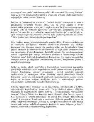 Noam Chomsky & Mediji, propaganda i sistem
economy of mass media" (također u suradnji s Hermanom) i "Necessary Illusions"
koja se, u ovom tematskom kontekstu, u krugovima kritičara smatra najzrelijim i
najuspjelijim radom Noama Chomskog.
Potreba za "proizvodnjom pristanka" i "nužnih iluzija" zanemarena je tema u
proučavanju suvremene povijesti ideja. Ona se javlja zajedno s prvim
demokratskim prevratom u povijesti, s engleskom revolucijom u sedamnaestome
stoljeću, kada se "radikalni demokrati" suprotstavljaju uvriježenom stavu po
kojemu "ne može biti prave vlasti bez odgovarajućih misterija", pomoću kojih se,
opet, stvaraju "odgovorni pojedinci", posve u duhu Lockeovog aksioma po kojemu
"obični ljudi moraju biti isključeni iz javnih poslova".
Ovaj Lockeov aksiom je, mutatis mutandis, usvojio i Henry Kissinger, po kojem su
za "implicitnu potčinjenost" zaduženi intelektualni menadžeri koji oblikuju
konsenzus elita. Kissinger nipošto nije usamljen: sličan stav formulirala je čitava
plejada liberalnih i konzervativnih intelektualaca od kojih ćemo spomenuti samo
one najpoznatije, Waltera Lippmana i Reinhold Neibuhr. Oni su zdušno zastupali
tezu da "odgovorni ljudi" moraju "proizvoditi pristanak" i "nužne iluzije" kako bi
"zbunjeno stado" štitili od demokratskog dogmatizma. Ova svojevrsna politička
teologija postala je obilježjem intelektualnog diskursa, korporativne prakse i
geopolitičke strategije.
Teško je, zaista, izbjeći usporedbu s lenjinističkom koncepcijom avangardne
partije koja usrećiteljski vodi "neprosvjećeni narod" prema eshatološkoj predstavi
istinske demokracije. Lenjinov entuzijazam i rječnik današnjih državnih
intelektualaca je zapanjujuće sličan. Chomsky navodi predviđanje Mihaila
Bakunjina - jedino koje se u povijesti društvenih znanosti pokazalo točnim - prema
kojem se moderna povijest neizbježno kreće k uspostavljanju pseudo-
socijalističkih i kapitalističko-menadžerskih birokracija.
Tehnike "proizvodnje pristanka" su se najsavršenije iskristalizirale u SAD-u,
najrazvijenijoj kapitalističkoj demokraciji. Tu je službeni diskurs obilježen
traganjem za najefikasnijim vidom kontrole i neutraliziranjem "partikularnih
interesa". Tako je Trilateralna komisija, savez liberalnih elita Europe, Japana i
SAD-a, suočena s "krizom demokracije" do koje je došlo uslijed "demokratskog
izgreda" i neumjerene demokracije u nemirnim 1960-ima, ponudila program za
jednu "umjerenu demokraciju", u kojoj bi, u potpunosti u ciničnom duhu takove
demokratske kulture, nekoliko korporacija kontroliralo sustav informacija, štiteći,
naravno, stanovništvo od demokratskog dogmatizma.
4
 