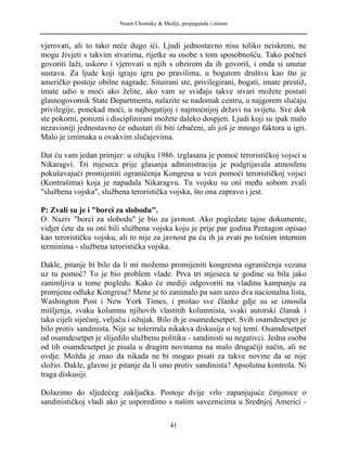 Noam Chomsky & Mediji, propaganda i sistem
vjerovati, ali to tako neće dugo ići. Ljudi jednostavno nisu toliko neiskreni, ne
mogu živjeti s takvim stvarima, rijetke su osobe s tom sposobnošću. Tako počneš
govoriti laži, uskoro i vjerovati u njih s obzirom da ih govoriš, i onda si unutar
sustava. Za ljude koji igraju igru po pravilima, u bogatom društvu kao što je
američko postoje obilne nagrade. Situirani ste, privilegirani, bogati, imate prestiž,
imate udio u moći ako želite, ako vam se sviđaju takve stvari možete postati
glasnogovornik State Departmenta, nalazite se nadomak centru, u najgorem slučaju
privilegije, ponekad moći, u najbogatijoj i najmoćnijoj državi na svijetu. Sve dok
ste pokorni, ponizni i disciplinirani možete daleko dospjeti. Ljudi koji su ipak malo
nezavisniji jednostavno će odustati ili biti izbačeni, ali još je mnogo faktora u igri.
Malo je iznimaka u ovakvim slučajevima.
Dat ću vam jedan primjer: u ožujku 1986. izglasana je pomoć terorističkoj vojsci u
Nikaragvi. Tri mjeseca prije glasanja administracija je podgrijavala atmosferu
pokušavajući promijeniti ograničenja Kongresa u vezi pomoći terorističkoj vojsci
(Kontrašima) koja je napadala Nikaragvu. Tu vojsku su oni među sobom zvali
"službena vojska", službena teroristička vojska, što ona zapravo i jest.
P: Zvali su je i "borci za slobodu".
O: Naziv "borci za slobodu" je bio za javnost. Ako pogledate tajne dokumente,
vidjet ćete da su oni bili službena vojska koju je prije par godina Pentagon opisao
kao terorističku vojsku, ali to nije za javnost pa ću ih ja zvati po točnim internim
terminima - službena teroristička vojska.
Dakle, pitanje bi bilo da li mi možemo promijeniti kongresna ograničenja vezana
uz tu pomoć? To je bio problem vlade. Prva tri mjeseca te godine su bila jako
zanimljiva u tome pogledu. Kako će mediji odgovoriti na vladinu kampanju za
promjenu odluke Kongresa? Mene je to zanimalo pa sam uzeo dva nacionalna lista,
Washington Post i New York Times, i prošao sve članke gdje su se iznosila
mišljenja, svaku kolumnu njihovih vlastitih kolumnista, svaki autorski članak i
tako cijeli siječanj, veljaču i ožujak. Bilo ih je osamedesetpet. Svih osamdesetpet je
bilo protiv sandinista. Nije se tolerirala nikakva diskusija o toj temi. Osamdesetpet
od osamdesetpet je slijedilo službenu politiku - sandinisti su negativci. Jedna osoba
od tih osamdesetpet je pisala u drugim novinama na malo drugačiji način, ali ne
ovdje. Možda je znao da nikada ne bi mogao pisati za takve novine da se nije
složio. Dakle, glavno je pitanje da li smo protiv sandinista? Apsolutna kontrola. Ni
traga diskusiji.
Dolazimo do sljedećeg zaključka. Postoje dvije vrlo zapanjujuće činjenice o
sandinističkoj vladi ako je usporedimo s našim saveznicima u Srednjoj Americi -
41
 
