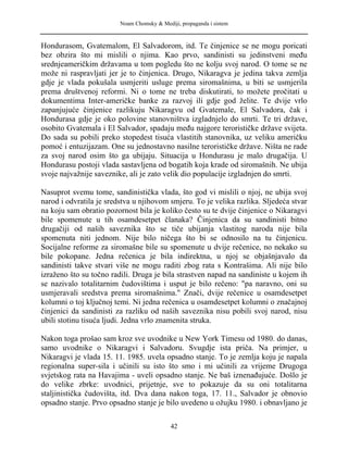 Noam Chomsky & Mediji, propaganda i sistem
Hondurasom, Gvatemalom, El Salvadorom, itd. Te činjenice se ne mogu poricati
bez obzira što mi mislili o njima. Kao prvo, sandinisti su jedinstveni među
srednjeameričkim državama u tom pogledu što ne kolju svoj narod. O tome se ne
može ni raspravljati jer je to činjenica. Drugo, Nikaragva je jedina takva zemlja
gdje je vlada pokušala usmjeriti usluge prema siromašnima, u biti se usmjerila
prema društvenoj reformi. Ni o tome ne treba diskutirati, to možete pročitati u
dokumentima Inter-američke banke za razvoj ili gdje god želite. Te dvije vrlo
zapanjujuće činjenice razlikuju Nikaragvu od Gvatemale, El Salvadora, čak i
Hondurasa gdje je oko polovine stanovništva izgladnjelo do smrti. Te tri države,
osobito Gvatemala i El Salvador, spadaju među najgore terorističke države svijeta.
Do sada su pobili preko stopedest tisuća vlastitih stanovnika, uz veliku američku
pomoć i entuzijazam. One su jednostavno nasilne terorističke države. Ništa ne rade
za svoj narod osim što ga ubijaju. Situacija u Hondurasu je malo drugačija. U
Hondurasu postoji vlada sastavljena od bogatih koja krade od siromašnih. Ne ubija
svoje najvažnije saveznike, ali je zato velik dio populacije izgladnjen do smrti.
Nasuprot svemu tome, sandinistička vlada, što god vi mislili o njoj, ne ubija svoj
narod i odvratila je sredstva u njihovom smjeru. To je velika razlika. Sljedeća stvar
na koju sam obratio pozornost bila je koliko često su te dvije činjenice o Nikaragvi
bile spomenute u tih osamdesetpet članaka? Činjenica da su sandinisti bitno
drugačiji od naših saveznika što se tiče ubijanja vlastitog naroda nije bila
spomenuta niti jednom. Nije bilo ničega što bi se odnosilo na tu činjenicu.
Socijalne reforme za siromašne bile su spomenute u dvije rečenice, no nekako su
bile pokopane. Jedna rečenica je bila indirektna, u njoj se objašnjavalo da
sandinisti takve stvari više ne mogu raditi zbog rata s Kontrašima. Ali nije bilo
izraženo što su točno radili. Druga je bila strastven napad na sandiniste u kojem ih
se nazivalo totalitarnim čudovištima i usput je bilo rečeno: "pa naravno, oni su
usmjeravali sredstva prema siromašnima." Znači, dvije rečenice u osamdesetpet
kolumni o toj ključnoj temi. Ni jedna rečenica u osamdesetpet kolumni o značajnoj
činjenici da sandinisti za razliku od naših saveznika nisu pobili svoj narod, nisu
ubili stotinu tisuća ljudi. Jedna vrlo znamenita struka.
Nakon toga prošao sam kroz sve uvodnike u New York Timesu od 1980. do danas,
samo uvodnike o Nikaragvi i Salvadoru. Svugdje ista priča. Na primjer, u
Nikaragvi je vlada 15. 11. 1985. uvela opsadno stanje. To je zemlja koju je napala
regionalna super-sila i učinili su isto što smo i mi učinili za vrijeme Drugoga
svjetskog rata na Havajima - uveli opsadno stanje. Ne baš iznenađujuće. Došlo je
do velike zbrke: uvodnici, prijetnje, sve to pokazuje da su oni totalitarna
staljinistička čudovišta, itd. Dva dana nakon toga, 17. 11., Salvador je obnovio
opsadno stanje. Prvo opsadno stanje je bilo uvedeno u ožujku 1980. i obnavljano je
42
 