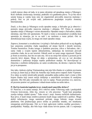 Noam Chomsky & Mediji, propaganda i sistem
svakih mjesec dana od tada, te je puno okrutnije od opsadnog stanja u Nikaragvi.
Koči slobodu izražavanja, kretanja, praktički sva građanska prava. To je bio okvir
unutar kojeg je vojska koju smo mi organizirali provodila masovna mučenja i
pokolj. Isto se još uvijek radi, jednostavno pogledajte izvješće Amnesty
Internationala.
Znači, u dva dana je Nikaragva uvela opsadno stanje, a Salvador ga je obnovio i
pomoću njega provodio masovna mučenja i ubijanja. NY Times je smatrao
opsadno stanje u Nikaragvi većom okrutnošću. Opsadno stanje u Salvadoru, daleko
okrutnije, nije bilo niti spomenuto. Ni riječi o tome u stoosamdeset uvodnika koji
spominju tu situaciju, jer to su naši i ne možemo o tome pričati. Oni su
demokracija koja cvjeta, ne mogu oni imati opsadno stanje.
Zapravo, komentari u uvodnicima i izvještaji o Salvadoru prikazivali su taj događaj
kao umjerenu centralnu vladu napadnutu od strane lijevih i desnih terorista.
Totalna besmislica. Svaka istraga o ljudskim pravima, crkva u Salvadoru, čak i
sama vlada u svojim tajnim dokumentima, zaključuju da terorizam provodi
centralna vlada, da su oni teroristi. Odredi smrti su samo snage sigurnosti. Duarte
je front za teroriste, kao što on sam zna. Ali to ne smije biti rečeno u javnosti jer bi
ostavilo krivi dojam. Mogu ići dalje s primjerima, ali ovo je već dovoljno
dramatično i pokazuje krajnju ropsku podložnost medija. Ne dozvoljavaju ni
člancima s osobnim mišljenjima, ne samo uvodnicima, da skrenu s ispravne linije
jer je to preopasno.
Isto tako, tijekom cijelog Vijetnamskog rata nije bilo članka ni u jednim novinama
za koje ja znam koji je rekao da Amerika nije imala pravo napasti Južni Vijetnam.
Evo ideje za nečiji istraživački projekt: pronađite jednu jedinu riječ o tome u bilo
kojem članku koji iznosi nečije mišljenje u američkim novinama ili medijima
općenito. Bio bih jako iznenađen da vam to uspije. Nisam pročitao sve, naravno,
ali pozorno pratim već godinama i nikad nisam naišao na nešto takvo.
P: Da li je kontrola kapitala izvor, temelj moći američke države?
O: Naravno, u to nema sumnje. Prvi vrhovni sudac Vrhovnog suda i predsjednik
Ustavne konvencije, John Jay, izrazio se vrlo precizno: "Ljudi koji posjeduju
zemlju trebaju vladati njome." Tako stvari i stoje. Imamo različitih mehanizama.
Kao prvo, ti ljudi imaju sredstva pomoću kojih mogu sudjelovati u politici. Mogu
dobiti informacije, mogu nametnuti pritisak, mogu lobirati, mogu stvarati
platforme. Oni predstavljaju pravo tržište za političke stranke, oni strankama
omogućuju preživljavanje. Oni su ti koji uglavnom izabiru osoblje guvernera i
predsjednika. Nadalje, ako bilo koja vlada krene krivim putem, čak i u najmanju
43
 