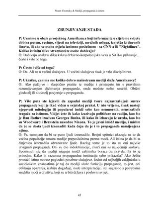 Noam Chomsky & Mediji, propaganda i sistem
ZBUNJIVANJE STADA
P: Uzmimo u obzir prosječnog Amerikanca koji informacije o cijelome svijetu
dobiva putem, recimo, vijesti na televiziji, mrežnih usluga, izvješća iz dnevnih
listova, ili ako se osoba osjeća iznimno poslušnom - sa CNN-a ili "Nightlinea".
Koliko istinitu sliku stvarnosti te osobe dobivaju?
O: Dobivaju onakvu sliku kakvu državno-korporacijska veza u SAD-u prikazuje…
često i više od toga.
P: Često i više od toga?
O: Da. Ali ne u većini slučajeva. U većini slučajeva tisak je vrlo discipliniran.
P: Ukratko, zanima me koliko dobro mainstream mediji služe Amerikance?
O: Ako pažljivo i skeptično pratite te medije i pristupate im s pravilnim
razumijevanjem djelovanja propagande, onda možete nešto naučiti. Obični
gledatelj ili slušatelj povjeruje u propagandu.
P: Više puta ste izjavili da zapadni mediji tvore najzastrašujući sustav
propagande koji je ikad viđen u svjetskoj praksi. U isto vrijeme, tisak nastoji
njegovati mitologiju ili popularni imidž sebe kao neumornih, neustrašivih
tragača za istinom. Vidjet ćete ih kako izazivaju političare na radiju, kao što
je Dan Rather izazivao Georgea Busha, ili kako ih izbacuju iz ureda, kao što
su Woodward i Bernstein navodno Nixona. To je javni imidž medija, i mislim
da će se dosta ljudi iznenaditi kada čuju da je i to propaganda namijenjena
njima.
O: Pa, sumnjam da bi se puno ljudi iznenadilo. Brojni upitnici ukazuju na to da
većina populacije smatra medije preposlušnima prema moći. Ali istina je da bi ta
činjenica iznenadila obrazovane ljude. Razlog tome je to što su oni najviše
izvrgnuti propagandi. Oni su dio indoktrinacije, znači oni su najvjerniji sustavu.
Spomenuli ste da mediji njeguju imidž zaštitnika boraca za pravdu. Pa to je
prirodno. Kako bi razumna propagandna institucija sebe prikazala? Ako želite
pronaći istinu morate pogledati posebne slučajeve. Jedan od najboljih zaključaka u
sociološkim znanostima je taj da mediji služe funkciju propagande, to jest, oni
oblikuju opažanja, izabiru događaje, nude interpretacije, itd. suglasno s potrebama
središta moći u društvu, koji su u biti država i poslovni svijet.
45
 