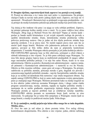 Noam Chomsky & Mediji, propaganda i sistem
P: Drugim riječima, suprotstavljeni tisak zapravo i ne postoji u ovoj zemlji.
O: Postoji na rubovima, a tu i tamo ćete naći nešto i u mainstreamu. Na primjer,
slučajevi kada su novine stale protiv jednog dijela moći. Zapravo, oni koje ste vi
spomenuli - Woodward i Bernstein koji su pridonjeli svrgavanju predsjednika - oni
su primjer da mediji konstantno pokušavaju prikazati medije kao protivnike moći.
Taj slučaj je bio istaknut više puta i za njega se vežu ozbiljni problemi. Zapravo,
taj primjer pokazuje koliko mediji ovise o moći. To je jasno vidljivo kroz aferu
Watergate. Zbog čega je Richard Nixon bio okrivljen? Napao je moćne ljude -
poslao je bandu malih kriminalaca iz još uvijek nejasnih razloga da provale u
sjedište demokratske stranke. Znate, demokratska stranka predstavlja veliku
polovicu poslovnog sustava. Ona je jedan od dva dijela poslovne stranke koja
upravlja zemljom. I to je prava moć. Ne možeš napasti pravu moć zato što se
moćni ljudi mogu braniti. Možemo vrlo jednostavno pokazati da se to desilo,
zapravo, povijest je bila toliko dobra da nam je pripremila kontrolirani
eksperiment. U trenutku Watergate otkrića postojala je još jedna kolekcija otkrića -
FBI COINTELPRO operacije koje su bile otkrivene, uzimajući u obzir Zakon o
slobodi informacija u isto vrijeme. To je bilo puno ozbiljnije nego Watergate. To
nisu bile akcije grupice lopova koju su mobilizirali predsjednik ili njegov odbor
nego nacionalna politička policija. I to nije bio samo Nixon, ticalo se to niza
administracija. Otkrića su počela s Kennedyevom administracijom - zapravo ranije,
ali primarno s Kennedyevom administracijom - i nastavila se sve do Nixona.
Otkrića su bila izuzetno ozbiljna - puno gore od svega u Watergateu. Na primjer,
sadržavala su političke atentate, poticanje nereda u getu, dugačak niz provala i
uznemiravanja legalnih političkih stranaka - najviše Socijalističke radničke stranke
koja je za razliku od demokrata bila nemoćna i nije imala mogućnost obrane. Taj
aspekt samog COINTELPRO-a, koji je samo mala napomena svojim operacijama,
puno je značajniji nego Watergate. Možemo promatrati kako su mediji reagirali na
ta dva otkrića: jedno relativno neznatna Watergate zloća, i drugo važan vladin
program uznemiravanja, nasilja, atentata, napada na legalne političke stranke i
nastojanja da se unište građanske organizacije tijekom duljeg perioda. Afera
Watergate postala je najveći problem koji je oslabljivao temelje republike.
COINTELPRO otkrića poznata su neznatnom broju ljudi; novine se nisu
interesirale. To pokazuje što je točno bilo umiješano u Watergate: moćni ljudi se
mogu braniti, a mediji će podržavati moćne ljude. Ništa drugo.
P: To je zanimljivo, mediji pojačavaju lažnu sliku onoga što se tada događalo.
Mislim, nisu...
O: Ovo što sam ja sad rekao je skoro poznata istina. Evo nečeg sličnog
kontroliranom eksperimentu. Dva otkrića u isto vrijeme: jedno, otkriće nebitnog
46
 