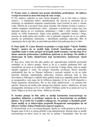 Noam Chomsky & Mediji, propaganda i sistem
P: Prema tome se odnosite kao prema ideološkim profesijama. Ali njihova
verzija stvarnosti ne mora biti moja ili vaša verzija.
O: Ne, zapravo, najčešće su nam verzije drugačije. I na to ćete naići u svakom
sustavu - u totalitarnoj državi, demokratskoj, itd. Sasvim je normalno da će
institucije sa određenim stupnjem centralizirane vlasti koristiti tu moć u vlastite
svrhe. Mislim da u povijesti tome nema iznimke. Mi slučajno živimo u sustavu s
velikim stupnjem centralizirane vlasti - primarno u poslovnom svijetu koji ima
ogroman utjecaj na sve institucije, uključujući i vladu i očito medije, zapravo
mediji su velike korporacije. Imaju svoje gledište, zajedničke interese i brige,
naravno da među njima ima razlika i oni će pokušati osigurati da se sve njihove
potrebe na političkom, kulturnom, i ideološkom području zadovolje. Bilo bi
zapanjujuće da to nije tako, no prevladavaju dokazi koji pokazuju da je to tako.
P: Puno ljudi, W. Lance Bennett na primjer u svojoj knjizi "Vijesti: Politika
Iluzije", smatra da su mediji bolje tretirali Amerikance na počecima
republike kada se tisak sastojao od brojnih malih časopisa i novina koje bi se
danas smatralo pristranima i političkom sjekirom za mrvljenje. Što mislite o
obožavanju ili kultu objektivnosti koji karakterizira mainstream vijesti
danas?
O: Kao prvo, treba biti biti jako pažljiv pri uspoređivanju različitih povijesnih
razdoblja; to je lukavo pitanje. Istina je da je u ranijim godinama bilo više
raznolikosti, ne mora se ići daleko da se to potvrdi. S druge strane, tada su mediji
također naginjali k vlasti. Na primjer Američka revolucija. Slavni američki
osloboditelji kao što su Thomas Jefferson i osnivači smatrali su da ne treba
tolerirati položaje neprijateljske njihovima. Granica diskusije koja je bila
dozvoljena u Nikaragvi u zadnjih deset godina, kada ju je napadala strana sila bila
je neusporedivo veća nego što bi Jefferson dopustio, ili što su SAD dopustile u
manje prijetećim okolnostima. Što se tiče kulta objektivnosti, i tu moramo biti
oprezni. Naravno da mediji sebe opisuju kao duboko vjerne i objektivne, ali koja
propagandna institucija ne bi to isto radila? Ozbiljna osoba bi se pitala da li je to
istina. Odgovor je da to nije istina - daleko je od istine.
P: Srodno pitanje bi bilo zašto se mediji konstantno koncentriraju na
pojedince uključene u probleme umjesto da se koncentriraju na medijske
glumce. To je nešto što vi pažljivo izbjegavate. Na primjer u skandalu protiv
Irana mediji su se dobrovoljno prepustili Reaganovim nastojanjima da od
Olivera Northa i Johna Poindextera napravi negativce.
O: Koncentrirali su se i na samog Reagana. Sjetite se, veliko pitanje je bilo da li je
Reagan znao ili da li se sjećao politike svoje administracije. Razlog zašto se mediji
koncentriraju na takve stvari je zato što su nebitne i beznačajne. Ono što one
48
 