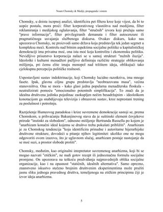 Noam Chomsky & Mediji, propaganda i sistem
Chomsky, u doista iscrpnoj analizi, identificira pet filtera kroz koje vijest, da bi to
uopće postala, mora proći: filter korporativnog vlasništva nad medijima, filter
reklamiranja i medijskog oglašavanja, filter "stručnih" izvora koji pružaju samo
"prave informacije", filter privilegiranih demanata i filter autocenzure ili
pragmatičnoga usvajanja službenoga diskursa. Ovakav diskurs, kako nas
upozorava Chomsky, ne proizvodi samo država koja predstavlja tek jedan segmet u
kompleksu moći. Kontrolu nad bitnim aspektima socijalne politike u kapitalističkoj
demokraciji ima privatna moć, ona ista moć koja kontrolira i ekonomsku politiku.
Nevidljivo prisutstvo korporacija nalazi se u samoj strukturi "nužnih iluzija".
Ideološki i kulturni menadžeri pažljivo definiraju različite strategije oblikovanja
mišljenja, pri čemu elite imaju monopol nad tržištem ideja, oblikujući tako
cjelokupnu percepciju političke realnosti.
Uspostavljeni sustav indoktrinacije, koji Chomsky lucidno razotkriva, ima mnoge
fasete. Ipak, glavnu ciljnu grupu predstavlja "neobrazovana masa", većina
stanovništva. Ona se mora - kako glasi jedna popularna menadžerska floskula -
neutralizirati pomoću "emocionalno potentnih simplifikacija". To znači da je
idealna društvena jedinka pojedinac zaokupljen nečim besadržajnim - ideološkom
konotacijom ga snabdijevaju televizija i obrazovni sustav, kroz neprestani trening
za poslušnost i potrošnju.
Razrješenje Humeovog paradoksa i krize suvremene demokracije sastoji se, prema
Chomskom, u prihvaćanju Bakunjinovog stava da je suštinski element čovjekove
prirode "instinkt za slobodom", odnosno mišljenje Bertranda Russella po kojem je
"anarhizam konačni ideal kojemu se društvo treba pokušati približiti". Anarhizam
je za Chomskog tendencija "koja identificira prinudne i autoritarne hijerarhijske
društvene strukture, dovodeći u pitanje njihov legitimitet: ukoliko one ne mogu
odgovoriti ovom izazovu, što je uglavnom slučaj, anarhizam postaje nastojanje da
se moć suzi, a prostor slobode prošiti".
Chomsky, međutim, kao originalni intepretator suvremenog anarhizma, koji bi se
mogao nazvati "etičkim", ne nudi gotov recept ili jednoznačnu formulu socijalne
promjene. On upozorava na teškoću predviđanja najpravednijih oblika socijalne
organizacije, kao i na opasnost "statičnih, idealnih alternativa". Samo oprezno,
znanstveno iskustvo stečeno brojnim društvenim eksperimentima može pružiti
jasnu sliku jednoga pravednog društva, temeljenoga na etičkim principima čiji je
izvor ideja anarhizma.
5
 