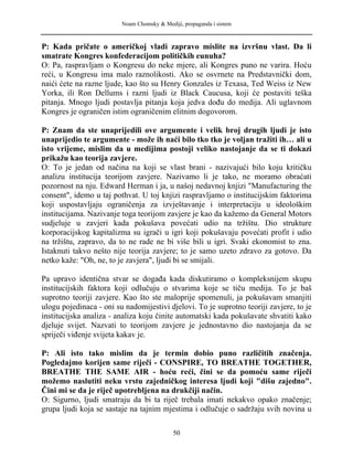 Noam Chomsky & Mediji, propaganda i sistem
P: Kada pričate o američkoj vladi zapravo mislite na izvršnu vlast. Da li
smatrate Kongres konfederacijom političkih eunuha?
O: Pa, raspravljam o Kongresu do neke mjere, ali Kongres puno ne varira. Hoću
reći, u Kongresu ima malo raznolikosti. Ako se osvrnete na Predstavnički dom,
naići ćete na razne ljude, kao što su Henry Gonzales iz Texasa, Ted Weiss iz New
Yorka, ili Ron Dellums i razni ljudi iz Black Caucusa, koji će postaviti teška
pitanja. Mnogo ljudi postavlja pitanja koja jedva dođu do medija. Ali uglavnom
Kongres je ograničen istim ograničenim elitnim dogovorom.
P: Znam da ste unaprijedili ove argumente i velik broj drugih ljudi je isto
unaprijedio te argumente - može ih naći bilo tko tko je voljan tražiti ih… ali u
isto vrijeme, mislim da u medijima postoji veliko nastojanje da se ti dokazi
prikažu kao teorija zavjere.
O: To je jedan od načina na koji se vlast brani - nazivajući bilo koju kritičku
analizu institucija teorijom zavjere. Nazivamo li je tako, ne moramo obraćati
pozornost na nju. Edward Herman i ja, u našoj nedavnoj knjizi "Manufacturing the
consent", idemo u taj pothvat. U toj knjizi raspravljamo o institucijskim faktorima
koji uspostavljaju ograničenja za izvještavanje i interpretaciju u ideološkim
institucijama. Nazivanje toga teorijom zavjere je kao da kažemo da General Motors
sudjeluje u zavjeri kada pokušava povećati udio na tržištu. Dio strukture
korporacijskog kapitalizma su igrači u igri koji pokušavaju povećati profit i udio
na tržištu, zapravo, da to ne rade ne bi više bili u igri. Svaki ekonomist to zna.
Istaknuti takvo nešto nije teorija zavjere; to je samo uzeto zdravo za gotovo. Da
netko kaže: "Oh, ne, to je zavjera", ljudi bi se smijali.
Pa upravo identična stvar se događa kada diskutiramo o kompleksnijem skupu
institucijskih faktora koji odlučuju o stvarima koje se tiču medija. To je baš
suprotno teoriji zavjere. Kao što ste maloprije spomenuli, ja pokušavam smanjiti
ulogu pojedinaca - oni su nadomijestivi djelovi. To je suprotno teoriji zavjere, to je
institucijska analiza - analiza koju činite automatski kada pokušavate shvatiti kako
djeluje svijet. Nazvati to teorijom zavjere je jednostavno dio nastojanja da se
spriječi viđenje svijeta kakav je.
P: Ali isto tako mislim da je termin dobio puno različitih značenja.
Pogledajmo korijen same riječi - CONSPIRE, TO BREATHE TOGETHER,
BREATHE THE SAME AIR - hoću reći, čini se da pomoću same riječi
možemo naslutiti neku vrstu zajedničkog interesa ljudi koji "dišu zajedno".
Čini mi se da je riječ upotrebljena na drukčiji način.
O: Sigurno, ljudi smatraju da bi ta riječ trebala imati nekakvo opako značenje;
grupa ljudi koja se sastaje na tajnim mjestima i odlučuje o sadržaju svih novina u
50
 