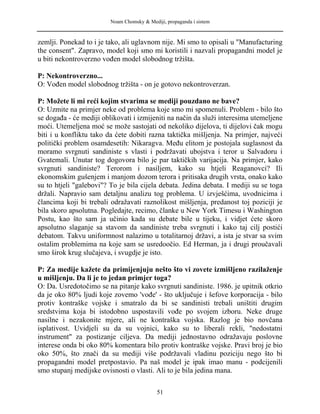 Noam Chomsky & Mediji, propaganda i sistem
zemlji. Ponekad to i je tako, ali uglavnom nije. Mi smo to opisali u "Manufacturing
the consent". Zapravo, model koji smo mi koristili i nazvali propagandni model je
u biti nekontroverzno vođen model slobodnog tržišta.
P: Nekontroverzno...
O: Vođen model slobodnog tržišta - on je gotovo nekontroverzan.
P: Možete li mi reći kojim stvarima se mediji pouzdano ne bave?
O: Uzmite na primjer neke od problema koje smo mi spomenuli. Problem - bilo što
se događa - će mediji oblikovati i izmijeniti na način da služi interesima utemeljene
moći. Utemeljena moć se može sastojati od nekoliko dijelova, ti dijelovi čak mogu
biti i u konfliktu tako da ćete dobiti razna taktička mišljenja. Na primjer, najveći
politički problem osamdesetih: Nikaragva. Među elitom je postojala suglasnost da
moramo svrgnuti sandiniste s vlasti i podržavati ubojstva i teror u Salvadoru i
Gvatemali. Unutar tog dogovora bilo je par taktičkih varijacija. Na primjer, kako
svrgnuti sandiniste? Terorom i nasiljem, kako su htjeli Reaganovci? Ili
ekonomskim gušenjem i manjom dozom terora i pritisaka drugih vrsta, onako kako
su to htjeli "galebovi"? To je bila cijela debata. Jedina debata. I mediji su se toga
držali. Napravio sam detaljnu analizu tog problema. U izvješćima, uvodnicima i
člancima koji bi trebali odražavati raznolikost mišljenja, predanost toj poziciji je
bila skoro apsolutna. Pogledajte, recimo, članke u New York Timesu i Washington
Postu, kao što sam ja učinio kada su debate bile u tijeku, i vidjet ćete skoro
apsolutno slaganje sa stavom da sandiniste treba svrgnuti i kako taj cilj postići
debatom. Takvu uniformnost nalazimo u totalitarnoj državi, a ista je stvar sa svim
ostalim problemima na koje sam se usredoočio. Ed Herman, ja i drugi proučavali
smo širok krug slučajeva, i svugdje je isto.
P: Za medije kažete da primijenjuju nešto što vi zovete izmišljeno razilaženje
u mišljenju. Da li je to jedan primjer toga?
O: Da. Usredotočimo se na pitanje kako svrgnuti sandiniste. 1986. je upitnik otkrio
da je oko 80% ljudi koje zovemo 'vođe' - što uključuje i šefove korporacija - bilo
protiv kontraške vojske i smatralo da bi se sandinisti trebali uništiti drugim
sredstvima koja bi istodobno uspostavili vođe po svojem izboru. Neke druge
nasilne i nezakonite mjere, ali ne kontraška vojska. Razlog je bio novčana
isplativost. Uvidjeli su da su vojnici, kako su to liberali rekli, "nedostatni
instrument" za postizanje ciljeva. Da mediji jednostavno odražavaju poslovne
interese onda bi oko 80% komentara bilo protiv kontraške vojske. Pravi broj je bio
oko 50%, što znači da su mediji više podržavali vladinu poziciju nego što bi
propagandni model pretpostavio. Pa naš model je ipak imao manu - podcijenili
smo stupanj medijske ovisnosti o vlasti. Ali to je bila jedina mana.
51
 