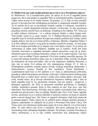Noam Chomsky & Mediji, propaganda i sistem
P: Mislite li da nas sada mediji pokušavaju uvuči u rat u Perzijskom zaljevu?
O: Definitivno. To je komplicirana priča, ali opcije su ili rat ili nagodba putem
pregovora. Da li ima prilika za nagodbu? Bilo je neistraženih prilika. Zanimljivo je
vidjeti način na koji su ih mediji tretirali. Na primjer, 12. 8. Irak se očito ponudio
povuči iz Kuvajta kao dio cjelokupnog povlačenja iz okupiranih arapskih zemalja.
To bi značilo da bi oni uz povlačenje sirijskih vojnika iz Libanona, izraelskih iz
Libanona i s ostalih okupiranih teritorija odustali i od Kuvajta. To nije nerazuman
prijedlog; možete smisliti bazu za diskusiju. Prijedlog je bio odbijen. NY Times ga
je odbio jednom rečenicom, i to u nekom drugom članku o nekoj drugoj temi.
Televizijske vijesti su se samo smijale. 18. 9. Saddam Hussein je predložio opću
nagodbu koja bi tretirala problem Kuvajta kao arapski problem koji trebaju riješiti
arapske države, kao što je to Sirija rješila u Libanonu, Maroku i Zapadnoj Sahari. I
to je bilo odbijeno od prve, ovog puta na temelju uvjerljivih razloga - na tom polju
Irak ne bi mogao prevladati jer je najjača sila u tom dijelu svijeta. To je točno, ali
izostavljena je jedna mala činjenica: Saddam nas je kopirao. Svaki put kada
Amerika intervenira u zapadnoj hemisferi odmah upozorimo svijet da se kloni,
obrazložavajući da je to pitanje hemisfere i drugi se ne bi smjeli miješati. Čak smo
stavili i veto na odluke Vijeća sigurnosti UN-a koje osuđuju američku agresiju. Pa
to mora biti pitanje hemisfere pošto smo mi u hemisferi toliko moćniji od drugih
da očekujemo da ćemo prevladati. Ako to nije dopušteno Saddamu Husseinu, a
nije, nije ni nama. Evo jednog još više zapanjujućeg slučaja: 23. 8. Irak je
Washingtonu predložio ponudu putem bivšeg visokog američkog dužnosnika s
bliskoistočnim vezama. Ponuda je bila zanimljiva. Prema bilješkama i
svjedočenjima ljudi koji su bili upleteni u to i koje je administracija prihvatila,
ponuda je sadržavala potpuno povlačenje iz Kuvajta i iračku kontrolu naftnog polja
Rumailah koje se nalazi skoro sasvim u Iraku osim malog dijela u Kuvajtu. Irak
tvrdi, možda točno, da je Kuvajt iskorištavao bogatstva naftnog polja i zato su
htjeli nagodbu koja bi im garantirala kontrolu nad tim poljem - pregovori o
pitanjima sigurnosti, itd. Nisu ni spomenuli američko povlačenje iz Saudijske
Arabije. Zanimljiva ponuda. Koja je bila reakcija na nju? Kao prvo, nije bila
objavljena. Šest dana kasnije, Newsday, koji ne spada u nacionalni tisak, objavio je
ponudu kao glavnu priču i dao sve detalje. Sljedeći dan, New York Times, ugledne
novine, spomenuli su je u malom odlomku u nastavku stranice na kojoj se nalazila
priča o sasvim drugoj temi. The Times su započeli citiranjem vlade koja smatra da
je ponuda glupost. Onda, nakon što su uobličili priču, drugim riječima ponuda je
glupost, neprimjetno su zaključili da je priča u Newsdayu bila točna i da je The
Times imao iste informacije tjedan dana ranije ali ih nisu objavili. I to je bio kraj te
priče. To nam otkriva par stvari o medijima. Kao prvo, pokazuje da se izvan
nacionalnog tiska odstupanja događaju slučajno. Na primjer, izvještaj Newsdaya je
otkrio informacije, a to se nije sviđalo moćnicima koji pokušavaju izbjeći
52
 