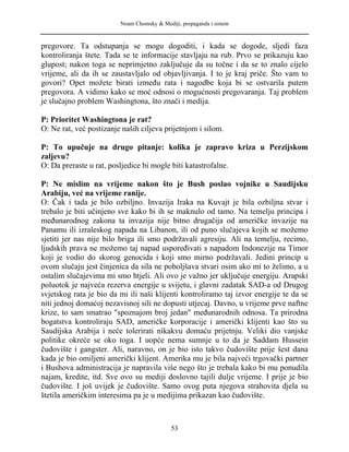 Noam Chomsky & Mediji, propaganda i sistem
pregovore. Ta odstupanja se mogu dogoditi, i kada se dogode, sljedi faza
kontroliranja štete. Tada se te informacije stavljaju na rub. Prvo se prikazuju kao
glupost; nakon toga se neprimjetno zaključuje da su točne i da se to znalo cijelo
vrijeme, ali da ih se zaustavljalo od objavljivanja. I to je kraj priče. Što vam to
govori? Opet možete birati između rata i nagodbe koja bi se ostvarila putem
pregovora. A vidimo kako se moć odnosi o mogućnosti pregovaranja. Taj problem
je slučajno problem Washingtona, što znači i medija.
P: Prioritet Washingtona je rat?
O: Ne rat, već postizanje naših ciljeva prijetnjom i silom.
P: To upučuje na drugo pitanje: kolika je zapravo kriza u Perzijskom
zaljevu?
O: Da preraste u rat, posljedice bi mogle biti katastrofalne.
P: Ne mislim na vrijeme nakon što je Bush poslao vojnike u Saudijsku
Arabiju, već na vrijeme ranije.
O: Čak i tada je bilo ozbiljno. Invazija Iraka na Kuvajt je bila ozbiljna stvar i
trebalo je biti učinjeno sve kako bi ih se maknulo od tamo. Na temelju principa i
međunarodnog zakona ta invazija nije bitno drugačija od američke invazije na
Panamu ili izraleskog napada na Libanon, ili od puno slučajeva kojih se možemo
sjetiti jer nas nije bilo briga ili smo podržavali agresiju. Ali na temelju, recimo,
ljudskih prava ne možemo taj napad uspoređivati s napadom Indonezije na Timor
koji je vodio do skorog genocida i koji smo mirno podržavali. Jedini princip u
ovom slučaju jest činjenica da sila ne poboljšava stvari osim ako mi to želimo, a u
ostalim slučajevima mi smo htjeli. Ali ovo je važno jer uključuje energiju. Arapski
poluotok je najveća rezerva energije u svijetu, i glavni zadatak SAD-a od Drugog
svjetskog rata je bio da mi ili naši klijenti kontroliramo taj izvor energije te da se
niti jednoj domaćoj nezavisnoj sili ne dopusti utjecaj. Davno, u vrijeme prve naftne
krize, to sam smatrao "spoznajom broj jedan" međunarodnih odnosa. Ta prirodna
bogatstva kontroliraju SAD, američke korporacije i američki klijenti kao što su
Saudijska Arabija i neće tolerirati nikakvu domaću prijetnju. Veliki dio vanjske
politike okreće se oko toga. I uopće nema sumnje u to da je Saddam Hussein
čudovište i gangster. Ali, naravno, on je bio isto takvo čudovište prije šest dana
kada je bio omiljeni američki klijent. Amerika mu je bila najveći trgovački partner
i Bushova administracija je napravila više nego što je trebala kako bi mu ponudila
najam, kredite, itd. Sve ovo su mediji doslovno tajili dulje vrijeme. I prije je bio
čudovište. I još uvijek je čudovište. Samo ovog puta njegova strahovita djela su
štetila američkim interesima pa je u medijima prikazan kao čudovište.
53
 