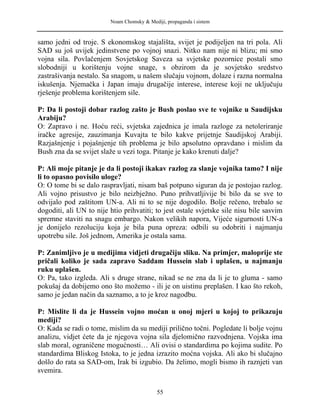 Noam Chomsky & Mediji, propaganda i sistem
samo jedni od troje. S ekonomskog stajališta, svijet je podijeljen na tri pola. Ali
SAD su još uvijek jedinstvene po vojnoj snazi. Nitko nam nije ni blizu; mi smo
vojna sila. Povlačenjem Sovjetskog Saveza sa svjetske pozornice postali smo
slobodniji u korištenju vojne snage, s obzirom da je sovjetsko sredstvo
zastrašivanja nestalo. Sa snagom, u našem slučaju vojnom, dolaze i razna normalna
iskušenja. Njemačka i Japan imaju drugačije interese, interese koji ne uključuju
rješenje problema korištenjem sile.
P: Da li postoji dobar razlog zašto je Bush poslao sve te vojnike u Saudijsku
Arabiju?
O: Zapravo i ne. Hoću reći, svjetska zajednica je imala razloge za netoleriranje
iračke agresije, zauzimanja Kuvajta te bilo kakve prijetnje Saudijskoj Arabiji.
Razjašnjenje i pojašnjenje tih problema je bilo apsolutno opravdano i mislim da
Bush zna da se svijet slaže u vezi toga. Pitanje je kako krenuti dalje?
P: Ali moje pitanje je da li postoji ikakav razlog za slanje vojnika tamo? I nije
li to opasno povisilo uloge?
O: O tome bi se dalo raspravljati, nisam baš potpuno siguran da je postojao razlog.
Ali vojno prisustvo je bilo neizbježno. Puno prihvatljivije bi bilo da se sve to
odvijalo pod zaštitom UN-a. Ali ni to se nije dogodilo. Bolje rečeno, trebalo se
dogoditi, ali UN to nije htio prihvatiti; to jest ostale svjetske sile nisu bile sasvim
spremne staviti na snagu embargo. Nakon velikih napora, Vijeće sigurnosti UN-a
je donijelo rezoluciju koja je bila puna opreza: odbili su odobriti i najmanju
upotrebu sile. Još jednom, Amerika je ostala sama.
P: Zanimljivo je u medijima vidjeti drugačiju sliku. Na primjer, maloprije ste
pričali koliko je sada zapravo Saddam Hussein slab i uplašen, u najmanju
ruku uplašen.
O: Pa, tako izgleda. Ali s druge strane, nikad se ne zna da li je to gluma - samo
pokušaj da dobijemo ono što možemo - ili je on uistinu preplašen. I kao što rekoh,
samo je jedan način da saznamo, a to je kroz nagodbu.
P: Mislite li da je Hussein vojno moćan u onoj mjeri u kojoj to prikazuju
mediji?
O: Kada se radi o tome, mislim da su mediji prilično točni. Pogledate li bolje vojnu
analizu, vidjet ćete da je njegova vojna sila djelomično razvodnjena. Vojska ima
slab moral, ograničene mogućnosti… Ali ovisi o standardima po kojima sudite. Po
standardima Bliskog Istoka, to je jedna izrazito moćna vojska. Ali ako bi slučajno
došlo do rata sa SAD-om, Irak bi izgubio. Da želimo, mogli bismo ih raznjeti van
svemira.
55
 