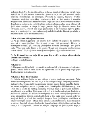 Noam Chomsky & Mediji, propaganda i sistem
izoliranje ljudi. Sve što ih drži udaljene jedne od drugih i fokusirane na televiziju
napravit će od njih pasivne promatrače. Sjetite se da je ovo ipak osnovna teorija
liberalne demokracije, ne izmišljam. Pročitate li, recimo, tekstove Waltera
Lippmana, starješine američkog novinarstva koji se još smatra i vodećim
progresivnim, demokratskim teoretičarem, vidjet ćete da za pravilno funkcioniranje
demokracije postoje dvije različite uloge: jedna je uloga posebne klase odgovornih
ljudi, male manjine, a druga je uloga javnosti koju je Lippman opisao kao
"zbunjeno stado". Javnost ima ulogu promatrača, a ne sudionika; njihova jedina
uloga je promatranje i tu i tamo odobravanje nekakvih odluka. Donošenje odluka je
u rukama elite. To se zove demokracija.
P: I to bi trebalo biti svjesno izvedeno.
O: Pa, ja citiram Lippmana i on smatra da bi trebalo biti svjesno. To možemo
povezati s utemeljiteljima: šira javnost trebaju biti promatrači. Država je
utemeljena na ideji... pa, John Jay (predsjednik Ustavne konvencije i prvi glavni
sudac Vrhovnog suda) lijepo je to sročio: "Ljudi koji posjeduju zemlju trebaju
vladati njome". Na je taj način utemeljena zemlja i na taj je način ona vođena.
P: Da li stvari idu na bolje ili na gore što se tiče pristupa alternativnim
izvorima informacija?
O: Stvari se poboljšavaju.
P: Kako to?
O: Kao prvo, mediji su bolji i otvoreniji nego što su bili prije dvadeset, dvadesetpet
godina. Pričao sam o tome koliko su ograničeni, ali su puno bolji nego prije
dvadesetpet do trideset godina.
P: Kako je došlo do promjene?
O: Najviše načinom kojim se sve mijenja - putem društvene promjene. Zašto
imamo slobodu govora? Ne zato što je to netko napisao nego zbog stoljeća borbe -
ljudske borbe. Svaka društvena promjena nastupi nakon duljeg razdoblja borbe -
bio to mirovni pokret, pokret za ljudska prava, ženski pokret ili bilo što drugo. A u
1960-ima je došlo do velikog narodnog buđenja koje je poboljšalo kulturni i
intelektualni nivo velikog dijela stanovništva. I to je imalo svoj učinak. Buđenje se
pokušavalo spriječiti, ali mislim da od toga nije bilo ništa. Imalo je i svoj učinak na
javno disidentstvo tijekom osamdesetih koje je bilo veće nego u našoj nedavnoj
povijesti. Imalo je učinak i na medije i Kongres. Puno ljudi koji su prošli kroz to
iskustvo ušlo je u sustav - i to je imalo učinak. Sada imate ljude u medijima čiji su
se stavovi formirali tijekom šezdesetih, i ponekad ćete vidjeti njihov učinak. Ista
stvar je i s Kongresom. Uzmite na primjer kampanju za ljudska prava koju je
58
 