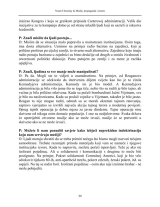 Noam Chomsky & Mediji, propaganda i sistem
inicirao Kongres i koja se greškom pripisala Carterovoj administraciji. Velik dio
inicijative za tu kampanju došao je od strane mladih ljudi koji su sazreli iz iskustva
šezdesetih.
P: Znači mislite da ljudi postaju...
O: Mislim da se situacija malo popravila u mainstream institucijama. Osim toga,
ima dosta alternativa. Uzmimo na primjer radio baziran na zajednici, koji je
prilično proširen po cijeloj zemlji, to stvarno nudi alternativu. Zajednice koje imaju
radio postaju baziranu u zajednici su bitno drukčije od drugih u smislu živahnosti i
otvorenosti političke diskusije. Puno putujem po zemlji i za mene je razlika
opipljiva.
P: Znači, ljudima se sve manje može manipulirati?
O: Pa da. Mogli ste to vidjeti u osamdesetima. Na primjer, od Reaganove
administracije se očekivalo da intervenira diljem svijeta kao što je to činila
Kennedyjeva administracija. Kennedy im je bio model. A Kennedyjeva
administracija je bila vrlo jasna što se toga tiče, nešto što su radili je bilo tajno, ali
većina je bila prilično otkrivena. Kada su počeli bombardirati Južni Vijetnam, sve
je bilo na naslovnicama. Kada su poslali vojnike u Vijetnam, također je bilo jasno.
Reagan to nije mogao raditi, odmah su se morali okrenuti tajnom ratovanju,
zapravo vjerojatno su izvršili najveću akciju tajnog terora u modernoj povijesti.
Opseg tajnih operacija je dobra mjera za javne disidente. Tajne operacije nisu
skrivene od nikoga osim domaće populacije. I one su nedjelotvorne. Svaka država
će upotrijebiti otvoreno nasilje ako se može izvući, nasilje će se pretvoriti u
skriveno ako se ne može izvući.
P: Možete li nam ponuditi savjete kako izbjeći neprekidnu indoktrinaciju
koju nam serviraju mediji?
O: Ljudi moraju shvatiti da se treba primiti nečega što bismo mogli nazvati tečajem
samoobrane. Trebate razumjeti prirodu materijala koji vam se nameće i njegove
institucijske izvore. Kada to napravite, možete početi ispravljati. Teže je ako ste
izolirani pojedinac. Ali u solidarnosti i komunikaciji s drugima to može biti
postignuto. Na primjer, Pokret solidarnosti Centralnoj Americi, koji je bio vrlo
učinkovit tijekom 80-ih, anti-apartheid mreža, pokret zelenih, ženski pokret, itd. su
uspjeli. Na taj se način bori. Izolirani pojedinac - osim ako nije iznimno hrabar - ne
može pobijediti.
59
 