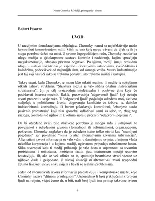Noam Chomsky & Mediji, propaganda i sistem
Robert Posavec
UVOD
U razvijenim demokracijama, objašnjava Chomsky, narod se najefektivnije može
kontrolirati kontroliranjem misli. Misli su one koje mogu odvesti do djela te ih je
stoga potrebno držati na uzici. U svome dugogodišnjem radu, Chomsky razotkriva
ulogu medija u cjelokupnome sustavu kontrole i nadziranja, kojim upravljaju
megakorporacije, odnosno privatno bogatsvo. Po njemu, mediji imaju presudnu
ulogu u sustavu indoktrinacije, zajedno s obrazovnim ustanovama, sveučilištima i
koledžima, počevši već od najranijih dana, od samoga vrtića. Sustav indoktrinacije
jest taj koji nas uči kako se trebamo ponašati, što trebamo misliti i zastupati.
Takve stvari, kaže Chomsky, se mogu lako otkriti pratimo li medije te pokušamo
otkriti njihovu strukturu. "Struktura medija je vrlo slična ostalim institucijskim
strukturama", čiji je cilj proizvodnja intelektualne i poslovne elite koja će
podržavati interese moćnih. Dakle, proizvodnja "odgovornih ljudi" koji trebaju
stvari preuzeti u svoje ruke. Ti "odgovorni ljudi" posjeduju određenu moć, aktivno
sudjeluju u političkome životu, dogovaraju kandidate za izbore, te, duboko
indoktrinirani, kontroliraju, ili barem pokušavaju kontrolirati, "zbunjeno stado
pasivnih promatrača" koji nisu sposobni odlučivati sami za sebe, te, zbog tog
razloga, kontrolu nad njihovim životima moraju preuzeti "odgovorni pojedinci".
Da bi određene stvari bile otkrivene potrebno je mnogo rada i ustrajnosti te
povezanost s određenom grupom (formalnom ili neformalnom), organizacijom,
pokretom. Chomsky naglašava da je određene istine teško otkriti kao "usamljeni
pojedinac" jer pojedinac "nema pristup alternativnim izvorima informacija".
Alternativni izvori informacija su vrlo važni u današnjemu svijetu, u kojemu vlada
nekoliko korporacija i u kojemu mediji, uglavnom, pripadaju određenome lancu.
Slika stvarnosti koju ti mediji prikazuju je vrlo često u suprotnosti sa stvarnim
problemima i teškoćama. Probleme malih ljudi mainstream mediji redovito
izostavljaju, ili, ako se već odluče na to, spominju besmislene stvari vezane uz
njihove vlade i gospodare. U takvoj situaciji su alternativni izvori neophodni
želimo li saznati pravu sliku svijeta i baviti se realnim problemima.
Jedan od alternativnih izvora informacija predstavljaju i kompjutorske mreže, koje
Chomsky naziva "elitnom privilegijom". Usporedimo li broj priključenih s brojem
ljudi na svijetu, vidjet ćemo da, u biti, mali broj ljudi ima pristup takvome izvoru
6
 
