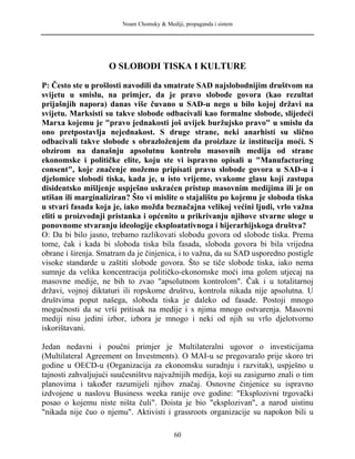 Noam Chomsky & Mediji, propaganda i sistem
O SLOBODI TISKA I KULTURE
P: Često ste u prošlosti navodili da smatrate SAD najslobodnijim društvom na
svijetu u smislu, na primjer, da je pravo slobode govora (kao rezultat
prijašnjih napora) danas više čuvano u SAD-u nego u bilo kojoj državi na
svijetu. Marksisti su takve slobode odbacivali kao formalne slobode, slijedeći
Marxa kojemu je "pravo jednakosti još uvijek buržujsko pravo" u smislu da
ono pretpostavlja nejednakost. S druge strane, neki anarhisti su slično
odbacivali takve slobode s obrazloženjem da proizlaze iz institucija moći. S
obzirom na današnju apsolutnu kontrolu masovnih medija od strane
ekonomske i političke elite, koju ste vi ispravno opisali u "Manufacturing
consent", koje značenje možemo pripisati pravu slobode govora u SAD-u i
djelomice slobodi tiska, kada je, u isto vrijeme, svakome glasu koji zastupa
disidentsko mišljenje uspješno uskraćen pristup masovnim medijima ili je on
utišan ili marginaliziran? Što vi mislite o stajalištu po kojemu je sloboda tiska
u stvari fasada koja je, iako možda beznačajna velikoj većini ljudi, vrlo važna
eliti u proizvodnji pristanka i općenito u prikrivanju njihove stvarne uloge u
ponovnome stvaranju ideologije eksploatativnoga i hijerarhijskoga društva?
O: Da bi bilo jasno, trebamo razlikovati slobodu govora od slobode tiska. Prema
tome, čak i kada bi sloboda tiska bila fasada, sloboda govora bi bila vrijedna
obrane i širenja. Smatram da je činjenica, i to važna, da su SAD usporedno postigle
visoke standarde u zaštiti slobode govora. Što se tiče slobode tiska, iako nema
sumnje da velika koncentracija političko-ekonomske moći ima golem utjecaj na
masovne medije, ne bih to zvao "apsolutnom kontrolom". Čak i u totalitarnoj
državi, vojnoj diktaturi ili ropskome društvu, kontrola nikada nije apsolutna. U
društvima poput našega, sloboda tiska je daleko od fasade. Postoji mnogo
mogućnosti da se vrši pritisak na medije i s njima mnogo ostvarenja. Masovni
mediji nisu jedini izbor, izbora je mnogo i neki od njih su vrlo djelotvorno
iskorištavani.
Jedan nedavni i poučni primjer je Multilateralni ugovor o investicijama
(Multilateral Agreement on Investments). O MAI-u se pregovaralo prije skoro tri
godine u OECD-u (Organizacija za ekonomsku suradnju i razvitak), uspješno u
tajnosti zahvaljujući suučesništvu najvažnijih medija, koji su zasigurno znali o tim
planovima i također razumijeli njihov značaj. Osnovne činjenice su ispravno
izdvojene u naslovu Business weeka ranije ove godine: "Eksplozivni trgovački
posao o kojemu niste ništa čuli". Doista je bio "eksplozivan", a narod uistinu
"nikada nije čuo o njemu". Aktivisti i grassroots organizacije su napokon bili u
60
 
