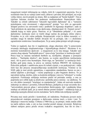 Noam Chomsky & Mediji, propaganda i sistem
mogućnosti iznijeti informacije na vidjelo, širiti ih i organizirati opoziciju. Sve je
rezultiralo time da su važniji centri moći, državni i privatni, bili prisiljeni, na svoju
veliku žalost, staviti projekt na stranu. Bili su nadjačani od "horde budnih". Tim je
riječima žalostan rezultat bio podnesen međunarodnom financijskom tisku.
Također su citirali zabrinutost "iskusnih trgovačkih diplomata" da s "rastućim
potražnjama veće otvorenosti i odgovornosti" postaje "sve teže za ugovarače
sklapati poslove iza zatvorenih vrata i podložiti ih žigosanju skupština"; sada su
"pod pritiskom da opravdaju svoja djelovanja, objašnjavajući ih i braneći javno",
zadatak kojeg se inače groze. Naravno, to je "obrambena pobjeda", i to samo
djelomična: institucije moći će tražiti druge načine da postignu slične ciljeve.
Svejedno, to je vrlo važna pobjeda. Korporacijski svijet to dobro razumije, a i
narodne snage bi također trebale shvaćati što su postigle, čak i s ekstremno
ograničenim sredstvima i koordinacijom. To je samo jedan primjer od njih mnogo.
Važno je naglasiti, kao što vi naglašavate, ulogu educirane elite "u ponovnome
stvaranju ideologije eksploatativnoga i hijerarhijskoga društva". Shvatimo li to,
možemo konstruktivno djelovati - a mogućnosti za to ima mnogo. Također sam
smeten zbog otpusta "buržujskih prava" i prava koja "proizlaze iz institucija moći".
Prava koja su stečena narodnom borbom su, neizbježno, ukopana u postojeće
društvo - "buržujsko društvo", ako hoćete, sa svojim specifičnim institucijama
moći. Ali ta prava nisu beznačajna. Osim toga, ne "proizalze" iz institucija moći.
Koliko god puna mana, ta prava su stečena borbom PROTIV tih institucija.
Polovične pobjede i zadobivena prava bi trebali cijeniti, a ne podcjenjivati; i dalje
širiti kao dio procesa onesposobljavanja nezakonitih institucija. Vratimo se na
SAD, gdje je moć prisile ograničena, s usporednim standardima, barem za one s
nekim udjelom u privilegiji - većinu populacije u jako bogatom društvu. To je
najvažniji razlog, mislim, zašto su kontrola mišljenja i stavova "izbrušeni" u visoku
umjetnost. Formiranje mišljenja možemo pratiti od početaka zemlje, a ona su
poprimila novi oblik kada su društvena i politička prava stečena - ne odobrena. To
su vrlo dobro razumjeli "stručnjaci za manipulaciju". Jedan od osnivača moderne
industrije za odnose s javnošću, Edward Bernays, podsjetio je svoje saveznike da s
"univerzalnim pravom glasa i univerzalnim školovanjem, čak i građanska klasa
strahuje od običnih ljudi, jer je narod obećao postati kraljem" - tendencija koju je
industrija nastojala obrnuti novim metodama "da bi oblikovala mišljenje naroda".
Privatna moć može prisiliti i kontrolirati, ali indirektno. Potaknuta javnost može
prouzrokovati značajne promjene u djelovanju sistema moći, a često i jest. To
uključuje i masovne medije. Uzbuna u 1960-ima je, na primjer, imala znatan efekt
na način njihova rada, a oni su kao rezultat postali mnogo otvoreniji. Relativna
slabost namjere prave prisile otvara svakakve mogućnosti, kao što to čine i
61
 