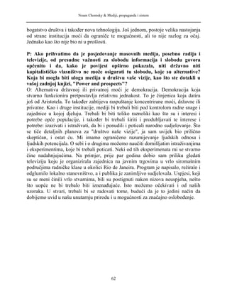 Noam Chomsky & Mediji, propaganda i sistem
bogatstvo društva i također nova tehnologija. Još jednom, postoje velika nastojanja
od strane institucija moći da ograniče te mogućnosti, ali to nije razlog za očaj.
Jednako kao što nije bio ni u prošlosti.
P: Ako prihvatimo da je posjedovanje masovnih medija, posebno radija i
televizije, od presudne važnosti za slobodu informacija i slobodu govora
općenito i da, kako je povijest opširno pokazala, niti državno niti
kapitalističko vlasništvo ne može osigurati tu slobodu, koje su alternative?
Koja bi mogla biti uloga medija u društvu vaše vizije, kao što ste dotakli u
vašoj zadnjoj knjizi, "Power and prospects"?
O: Alternativa državnoj ili privatnoj moći je demokracija. Demokracija koja
stvarno funkcionira pretpostavlja relativnu jednakost. To je činjenica koja datira
još od Aristotela. To također zahtijeva raspuštanje koncentrirane moći, državne ili
privatne. Kao i druge institucije, mediji bi trebali biti pod kontrolom radne snage i
zajednice u kojoj djeluju. Trebali bi biti toliko raznoliki kao što su i interesi i
potrebe opće populacije, i također bi trebali širiti i produbljavati te interese i
potrebe: izazivati i istraživati, da bi i ponudili i poticali narodno sudjelovanje. Što
se tiče detaljnih planova za "društvo naše vizije", ja sam uvijek bio prilično
skeptičan, i ostat ću. Mi imamo ograničeno razumijevanje ljudskih odnosa i
ljudskih potencijala. O sebi i o drugima možemo naučiti domišljatim istraživanjima
i eksperimentima, koje bi trebali poticati. Neki od tih eksperimenata mi se stvarno
čine nadahnjujućima. Na primjer, prije par godina dobio sam priliku gledati
televiziju koju je organizirala zajednica na javnim trgovima u vrlo siromašnim
područjima radničke klase u okolici Rio de Janeira. Program je napisalo, režiralo i
odglumilo lokalno stanovništvo, a i publika je zanimljivo sudjelovala. Uspjesi, koji
su se meni činili vrlo stvarnima, bili su postignuti nakon nizova neuspjeha, nešto
što uopće ne bi trebalo biti iznenađujuće. Isto možemo očekivati i od naših
uzoraka. U stvari, trebali bi se radovati tome, budući da je to jedini način da
dobijemo uvid u našu unutarnju prirodu i u mogućnosti za značajno oslobođenje.
62
 