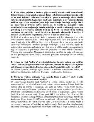 Noam Chomsky & Mediji, propaganda i sistem
P: Kako vidite prijelaz u društvo gdje su mediji demokratski kontrolirani?
Pitanje ima poseban tematski značaj danas s obzirom na činjenicu da je očito
da su mali kolektivi, iako rade zadivljujući posao u stvaranju alternativnih
informacijskih mreža, beznadno i neizbježno nejednaki u uzvraćanju udaraca
velikim trgovačkim organizacijama koje kontroliraju današnje medije. Da li
da nastavimo podržavati takva nastojanja ili možda da usmjerimo naša
nastojanja k upotpunjavanju takvih pokušaja u borbi za stvaranjem novoga
političkog i društvenog pokreta koji će se boriti za alternativne sustave
društvene organizacije, iznad totalitarne kontrole ekonomije i medija, i
također iznad njihove oligarhične kontrole u tržišnoj ekonomiji?
O: Čini mi se da su mogućnosti koje vi opisujete vrijedne slijeđenja, i ne bi ih
trebali smatrati alternativnima. Trebali bi podržavati male kolektive, pomoći im da
rastu i cvjetaju i da oblikuju šire veze s drugima, da bi na kraju zamijenili
institucije namijenjene "kontroli javnoga mišljenja". U isto vrijeme, trebali bi
sudjelovati u narodnim pokretima koji žele stvoriti oblike društvene organizacije
koji su slobodniji i pravedniji. Naravno, pojedinci će imati vlastite prioritete.
Vrijeme nije beskonačno. Mogućnosti i interesi su različiti, na sreću svih nas. Ali
to nisu proturječni ciljevi; radije, obostrano podržana nastojanja koja bi trebalo
nastaviti.
P: Izgleda da riječ "kultura" u vašim tekstovima i predavanjima ima prilično
"šire" značenje nego u mainstream upotrebi, budući da naglašavate njezinu
političku, društvenu i intelektualnu dimenziju. Možete li to malo razraditi?
O: Nisam svjestan korištenja riječi "kultura" u nekome određenome smislu, ali
definitivno bih naglasio političku, društvenu i intelektualnu dimenziju.
P: Što je po Vašem mišljenju veza između klase i kulture? Može li elita
nametnuti svoju kulturu ostatku svijeta?
O: Nastavljajući koristiti riječ "kultura" u širemu smislu, mislim da bi bilo
zavaravanje reći da elita želi nametnuti vlastitu kulturu ostatku društva. Politička
kultura elite je aktivna i sudjeluje. Oni žele da velika većina bude pasivna,
ravnodušna, marginalizirana i poslušna, usmjerena prema nevažnim problemima.
Društvena i intelektualna kultura elite je biti bogat i nagrađivan. Velika većina
ljudi bi trebala smatrati svoje živote praktički beskorisnima. Oni bi trebali biti
naučeni da shvaćaju svoju potrebu za konzumacijom dobara radije nego potrebu za
kvalitetom života i rada. U 1920-ima su poslovni vođe objasnili (međusobno) da
moraju djelovati da bi "uništili navike doba", slično kao što je i učinio zakon o
privatnome vlasništvu u Engleskoj par stoljeća ranije. To je posebno bio glavni cilj
reklamne industrije, ali uglavnom znanstvene industrije. I to je razumljivo. Kako
63
 