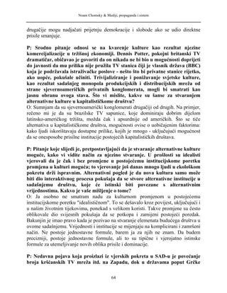 Noam Chomsky & Mediji, propaganda i sistem
drugačije mogu nadjačati prijetnju demokracije i slobode ako se udio direktne
prisile smanjuje.
P: Srodno pitanje odnosi se na kvarenje kulture kao rezultat njezine
komercijalizacije u tržišnoj ekonomiji. Dennis Potter, pokojni britanski TV
dramatičar, običavao je govoriti da on nikada ne bi bio u mogućnosti doprijeti
do javnosti da mu priliku nije pružila TV stanica čiji je vlasnik država (BBC)
koja je podržavala istraživačke poslove - nešto što bi privatne stanice rijetko,
ako uopće, pokušale učiniti. Trivijaliziranje i ponižavanje svjetske kulture,
kao rezultat sadašnjeg monopola produkcijskih i distribucijskih mreža od
strane sjevernoameričkih privatnih konglomerata, mogli bi smatrati kao
jasnu obranu ovoga stava. Što vi mislite, kakve su šanse za stvaranjem
alternativne kulture u kapitalističkome društvu?
O: Sumnjam da su sjevernoamerički konglomerati drugačiji od drugih. Na primjer,
rečeno mi je da su brazilske TV sapunice, koje dominiraju dobrim dijelom
latinsko-američkog tržišta, možda čak i apsurdnije od američkih. Što se tiče
alternativa u kapitalističkome društvu, mogućnosti ovise o uobičajenim faktorima:
kako ljudi iskorištavaju dostupne prilike, kojih je mnogo - uključujući mogućnost
da se onesposobe prisilne institucije postojećih kapitalističkih društava.
P: Pitanje koje slijedi je, pretpostavljajući da je stvaranje alternativne kulture
moguće, kako vi vidite način za njezino stvaranje. U prošlosti su idealisti
vjerovali da je čak i bez promjene u postojećemu institucijskome poretku
promjena u kulturi moguća; to vjerovanje još danas mnogo ljudi u ekološkom
pokretu drži ispravnim. Alternativni pogled je da nova kultura samo može
biti dio interaktivnog procesa pokušaja da se stvore alternativne institucije u
sadašnjemu društvu, koje će istinski biti povezane s alternativnim
vrijednostima. Kakvo je vaše mišljenje o tome?
O: Ja osobno ne smatram nadu za kulturnom promjenom u postojećemu
institucijskome poretku "idealističnom". To se dešavalo kroz povijest, uključujući i
u našim životnim tijekovima, ponekad s velikom koristi. Takve promjene su često
oblikovale dio svijesnih pokušaja da se potkopa i zamijeni postojeći poredak.
Bakunjin je imao pravo kada je pozivao na stvaranje elemenata budućega društva u
ovome sadašnjemu. Vrijednosti i institucije se mijenjaju na komplicirani i zamršeni
način. Ne postoje jednostavne formule, barem ja za njih ne znam. Da budem
precizniji, postoje jednostavne formule, ali to su tipične i vjerojatno istinske
formule za utemeljivanje novih oblika prisile i dominacije.
P: Nedavna pojava koja proizlazi iz vjerskih pokreta u SAD-u je povećanje
broja kršćanskih TV mreža itd. na Zapadu, dok u državama poput Grčke
64
 