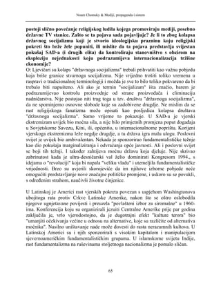 Noam Chomsky & Mediji, propaganda i sistem
postoji slično povećanje religijskog ludila kojega promoviraju mediji, posebno
državne TV stanice. Zašto se ta pojava sada pojavljuje? Je li to zbog kolapsa
državnog socijalizma koji je stvorio ideologijsku prazninu koju religijski
pokreti što brže žele popuniti, ili mislite da ta pojava predstavlja svijestan
pokušaj SAD-a (i drugih elita) da kontroliraju stanovništvo s obzirom na
eksploziju nejednakosti koju podrazumijeva internacionalizacija tržišne
ekonomije?
O: Ljevičari su kolaps "državnoga socijalizma" trebali prihvatiti kao važnu pobjedu
koja briše granice stvarnoga socijalizma. Nije vrijedno trošiti toliko vremena u
raspravi o tradicionalnoj terminologiji i možda je sve to bilo toliko pokvareno da bi
trebalo biti napušteno. Ali ako je termin "socijalizam" išta značio, barem je
podrazumijevao kontrolu proizvodnje od strane proizvođača i eliminaciju
nadničarstva. Nije postojao niti trag toga u tzv. društvu "državnoga socijalizma",
da ne spominjemo osnovne slobode koje su zadobivene drugdje. Ne mislim da se
rast religijskoga fanatizma može opisati kao posljedica kolapsa društava
"državnoga socijalizma". Samo vrijeme to pokazuje. U SAD-u je vjerski
ekstremizam uvijek bio moćna sila, a nije bilo primjetnih promjena poput događaja
u Sovjetskome Savezu, Kini, ili, općenito, u internacionalnome poprištu. Korijeni
vjerskoga ekstremizma leže negdje drugdje, a tu država igra malu ulogu. Poslovni
svijet je uvijek bio ambivalentan. Nekada je sponzorirao fundamentalističke težnje
kao dio pokušaja marginaliziranja i odvraćanja opće javnosti. Ali i poslovni svijet
se boji tih težnji. I također zahtijeva moćnu državu koja djeluje. Nije skrivao
zabrinutost kada je ultra-desničarski val želio dominirati Kongresom 1994., s
idejama o "revoluciji" koja bi napala "veliku vladu" i utemeljila fundamentalističke
vrijednosti. Brzo su uvjerili skorojeviće da im njihove izborne pobjede neće
omogućiti predstavljanje nove značajne političke promjene, i uskoro su se povukli,
s određenim strahom, naučivši životne činjenice.
U Latinskoj je Americi rast vjerskih pokreta povezan s uspjehom Washingtonova
ubojitoga rata protiv Crkve Latinske Amerike, nakon što se oštro oslobodila
njegove ugnjetavane povijesti i preuzela "povlašteni izbor za siromašne" u 1960-
ima. Konferencija koju su organizirali jezuiti Centralne Amerike prije par godina
zaključila je, vrlo vjerodostojno, da je dugotrajni efekt "kulture terora" bio
"umanjiti očekivanja većine u odnosu na alternative, koje su različite od alternativa
moćnika". Nasilno uništavanje nade može dovesti do rasta nerazumnih kultova. U
Latinskoj Americi su i njih sponzorirali s visokim kapitalom i manipulacijom
sjevernoameričkim fundamentalističkim grupama. U islamskome svijetu Indije,
rast fundamentalizma na ruševinama stoljetnoga nacionalizma je pomalo sličan.
65
 
