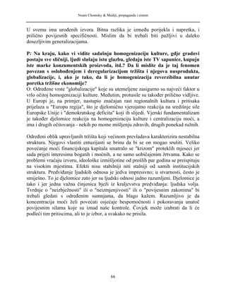 Noam Chomsky & Mediji, propaganda i sistem
U svemu ima urođenih izvora. Bitna razlika je između porijekla i napretka, i
prilično povijesnih specifičnosti. Mislim da bi trebali biti pažljivi u daleko
dosezljivim generalizacijama.
P: Na kraju, kako vi vidite sadašnju homogenizaciju kulture, gdje gradovi
postaju sve sličniji, ljudi slušaju istu glazbu, gledaju iste TV sapunice, kupuju
iste marke konzumentskih proizvoda, itd.? Da li mislite da je taj fenomen
povezan s oslobođenjem i deregularizacijom tržišta i njegova nusprodukta,
globalizacije, i, ako je tako, da li je homogenizacija reverzibilna unutar
poretka tržišne ekonomije?
O: Određene vrste "globalizacije" koje su utemeljene zasigurno su najveći faktor u
vrlo očitoj homogenizaciji kulture. Međutim, protusile su također prilično vidljive.
U Europi je, na primjer, nastupio značajan rast regionalnih kultura i pritisaka
prijelaza u "Europu regija", što je djelomično vjerojatno reakcija na središnje sile
Europske Unije i "demokratskog deficita" koji ih slijedi. Vjerski fundamentalizam
je također djelomice reakcija na homogenizaciju kulture i centralizaciju moći, a
ima i drugih očitovanja - nekih po mome mišljenju zdravih, drugih ponekad ružnih.
Određeni oblik upravljanih tržišta koji većinom prevladava karakterizira nestabilna
struktura. Njegovi vlastiti entuzijasti se brinu da bi se on mogao srušiti. Veliko
povećanje moći financijskoga kapitala smatralo se "krizom" proteklih mjeseci jer
sada prijeti interesima bogatih i moćnih, a ne samo uobičajenim žrtvama. Kako se
problemi vraćaju izvoru, ideološke izmišljotine od prošlih par godina se preispituju
na visokim mjestima. Efekti nisu stabilniji niti stalniji od samih institucijskih
struktura. Predviđanje ljudskih odnosa je jedva impresivno; u stvarnosti, često je
smiješno. To je djelomice zato jer su ljudski odnosi jadno razumljeni. Djelomice je
tako i jer jedna važna činjenica bježi iz kraljevstva predviđanja: ljudska volja.
Tvrdnje o "neizbježnosti" ili o "neizmjenjivosti" ili o "povijesnim zakonima" bi
trebali gledati s određenim sumnjama, da blago kažem. Razumljivo je da
koncentracija moći želi povećati osjećaje bespomoćnosti i pokoravanja unatoč
povijesnim silama koje su iznad naše kontrole. Čovjek može izabrati da li će
podleći tim pritiscima, ali to je izbor, a svakako ne prisila.
66
 