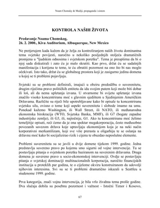 Noam Chomsky & Mediji, propaganda i sistem
KONTROLA NAŠIH ŽIVOTA
Predavanje Noama Chomskog,
26. 2. 2000., Kiva Auditorium, Albuquerque, New Mexico
Ne pretjerujem kada kažem da je želja za kontroliranjem naših života dominantna
tema svjetske povijesti, naročito u nekoliko posljednjih stoljeća dramatičnih
promjena u "ljudskim odnosima i svjetskom poretku". Tema je preopširna da bi o
njoj sada diskutirali i zato ću je malo skratiti. Kao prvo, držat ću se sadašnjih
manifestacija i korijena te teme, te ću obratiti pozornost na ono što bi nas moglo
očekivati. Isto tako, držat ću se globalnog prostora koji je zasigurno jedina domena
u kojoj se ti problemi pojavljuju.
Svjetski su se problemi definirali, imajući u obziru predodžbu o suverenitetu,
drugim riječima pravo političkih entiteta da idu svojim putem koji može biti dobar
ili loš, ali da nema upletanja izvana. U stvarnome bi svijetu upletanje izvana
značilo visoko koncentriranu moć s glavnim sjedištem u Sjedinjenim Američkim
Državama. Različite su riječi bile upotrebljavane kako bi opisale tu koncentriranu
svjetsku silu, ovisno o tome koji aspekt suvereniteta i slobode imamo na umu.
Ponekad kažemo Washington, ili Wall Street, ili NATO, ili međunarodna
ekonomska birokracija (WTO, Svjetska Banka, MMF), ili G7 (bogate zapadne
industrijske zemlje), ili G3, ili, najtočnije, G1. Ako tu koncentriranu moć želimo
temeljitije opisati, reći ćemo da je ona spektar megakorporacija, često međusobno
povezanih savezom država koje upravljaju ekonomijom koja je na neki način
korporativni merkantilizam, koji sve više prerasta u oligarhiju te se oslanja na
državnu moć kako bi socijalizirao rizik i cijenu te obuzdao neposlušne elemente.
Problemi suvereniteta su se javili u dvije domene tijekom 1999. godine. Jedna
predstavlja suvereno pravo po kojemu smo sigurni od vojne intervencije. Tu se
postavljaju pitanja o svjetskom poretku baziranom na suverenim državama. Druga
domena je suvereno pravo u socio-ekonomskoj intervenciji. Ovdje se postavljaju
pitanja o svjetskoj dominaciji multinacionalnih korporacija, naročito financijskih
institucija u proteklih par godina, te o cijelome okviru konstruiranom da udovolji
njihovim interesima. Svi su se ti problemi dramatično iskazali u Seattleu u
studenome 1999. godine.
Prva kategorija, znači vojna intervencija, je bila vrlo živahna tema prošle godine.
Dva slučaja dobila su posebnu pozornost i važnost - Istočni Timor i Kosovo,
67
 