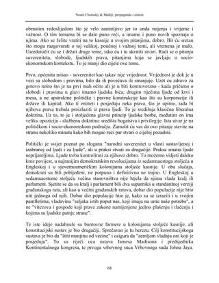 Noam Chomsky & Mediji, propaganda i sistem
obrnutim redoslijedom što je vrlo zanimljivo jer to onda mijenja i vrijeme i
važnost. O tim temama bi se dalo puno reći, a imamo i puno novih spoznaja o
njima. Ako se želite vratiti na to kasnije u svojim pitanjima, dobro. Bit ću sretan
što mogu razgovarati o toj velikoj, poučnoj i važnoj temi, ali vremena je malo.
Usredotočit ću se i držati druge teme, iako ću i tu skratiti stvari. Radi se o pitanju
suvereniteta, slobode, ljudskih prava, pitanjima koja se javljaju u socio-
ekonomskom kontekstu. To je manji dio cijele ove teme.
Prvo, općenita misao - suverenitet kao takav nije vrijednost. Vrijednost je dok je u
vezi sa slobodom i pravima, bilo da ih povećava ili smanjuje. Uzet ću zdravo za
gotovo nešto što je na prvi mah očito ali je u biti kontroverzno - kada pričamo o
slobodi i pravima u glavi imamo ljudska bića; drugim riječima ljude od krvi i
mesa, a ne apstraktne političke i pravne konstrukcije kao što su korporacije ili
države ili kapital. Ako ti entiteti i posjeduju neka prava, što je upitno, tada bi
njihova prava trebala proizlaziti iz prava ljudi. To je središnja klasična liberalna
doktrina. Uz to, to je i stoljećima glavni princip ljudske borbe, međutim on ima
veliku opoziciju - službenu doktrinu: središta bogatstva i privilegije. Ista stvar je na
političkom i socio-ekonomskom području. Zamolit ću vas da ovo pitanje stavite na
stranu nekoliko minuta kako bih mogao reći par stvari o cijeloj pozadini.
Politički je svijet poznat po sloganu "narodni suverenitet u vlasti sastavljenoj i
izabranoj od ljudi i za ljude", ali u praksi stvari su drugačije. Praksa smatra ljude
neprijateljima. Ljude treba kontrolirati za njihovo dobro. To možemo vidjeti daleko
kroz povijest, u najranijim demokratskim revolucijama iz sedamnaestoga stoljeća u
Engleskoj i u sjevernoameričkim kolonijama stoljeće kasnije. U oba slučaja,
demokrati su bili pobijeđeni, ne potpuno i definitivno ne trajno. U Engleskoj u
sedamnaestome stoljeću većina stanovništva nije htjela da njima vlada kralj ili
parlament. Sjetite se da su kralj i parlament bili dva suparnika u standardnoj verziji
građanskoga rata, ali kao u većini građanskih ratova, dobar dio populacije nije htio
niti jednoga od njih. Dobar dio populacije htio je, kako su se izrazili i u svojim
pamfletima, vladavinu "seljaka istih poput nas, koji imaju na umu naše potrebe", a
ne "vitezova i gospode koji prave zakone namijenjene jedino plašenju i tlačenju i
kojima su ljudske patnje strane".
Te iste ideje nadahnule su buntovne farmere u kolonijama stoljeće kasnije, ali
konstitucijski sustav je bio drugačiji. Sprečavao je tu herezu. Cilj konstitucijskoga
sustava je bio da "štiti manjinu od većine" i osigura da "zemljom vladaju oni koji je
posjeduju". To su riječi oca ustava Jamesa Madisona i predsjednika
Kontinentalnoga kongresa, te prvoga vrhovnog suca Vrhovnoga suda Johna Jaya.
68
 