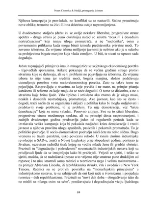Noam Chomsky & Mediji, propaganda i sistem
Njihova koncepcija je prevladala, no konflikti su se nastavili. Stalno preuzimaju
nove oblike; trenutno su živi. Elitna doktrina ostaje nepromijenjena.
U dvadesetome stoljeću (držat ću se ovdje nekakve liberalne, progresivne strane
spektra - druga strana je puno okrutnija) narod se smatra "neukim i dosadnim
nestručnjacima" koji imaju ulogu promatrača, a ne "sudionika", osim u
povremenim prilikama kada mogu birati između predstavnika privatne moći. To
zovemo izborima. Za vrijeme izbora mišljenje javnosti je nebitno ako je u sukobu
sa prohtjevima bogate manjine koja vlada zemljom. U biti, te stvari se upravo sada
događaju.
Jedan zapanjujući primjer (a ima ih mnogo) tiče se svjetskoga ekonomskog poretka
- trgovačkih sporazuma. Ankete pokazuju da se većina građana strogo protivi
stvarima koje se dešavaju, ali se ti problemi ne pojavljuju na izborima. Za vrijeme
izbora to nije tema jer središta moći, bogata manjina, složno podržavaju
utemeljenje posebne vrste socio-ekonomskog poretka. Zato se takve teme ne
pojavljuju. Raspravljaju o stvarima za koje previše i ne mare, na primjer pitanja
karaktera ili reforme za koje znaju da se neće dogoditi. O tome se diskutira, a ne o
stvarima koje brinu ljude. Vrlo tipično i smisleno ako znamo da je uloga masa,
neukih i dosadnih nestručnjaka, promatranje. Ako javnost, kao što se često i
dogodi, traži način da se organizira i uključi u politiku kako bi mogla sudjelovati i
predstaviti svoje probleme, to je problem. To nije demokracija, već "kriza
demokracije" koja se mora svladati. Ponovno citiram. Sve su to citati liberalne,
progresivne strane modernoga spektra, ali su principi dosta rasprostranjeni, i
zadnjih dvadesetpet godina predstavlja jedan od regularnih perioda kada se
izvršavala velika kampanja koja bi pokušala nadjačati krizu demokracije i vratiti
javnost u njihovu pravilnu ulogu apatičnih, pasivnih i pokornih promatrača. To je
političko područje. U socio-ekonomskom području naići ćete na nešto slično. Dugo
vremena su trajali paralelni, usko povezani sukobi. U ranim danima industrijske
revolucije u SAD-u, znači u Novoj Engleskoj prije stopedeset godina, postojao je
živahan, nezavisan radnički tisak kojeg su vodile mlade žene ili gradski obrtnici.
Prezirali su "degradaciju i podređenost" novonastalih industrijskih sustava koji su
prisiljavali ljude da se iznajmljuju kako bi preživjeli. Vrijedi se sjetiti, i teško se
sjetiti, možda, da se nadničarski posao u to vrijeme nije smatrao puno drukčijim od
ropstva; i to nisu smatrali samo radnici u tvornicama nego i većina mainstreama -
na primjer Abraham Lincoln, ili republikanska stranka, čak i uvodnici u New York
Timesu. Radnici su se protivili povratku na "monarhijskim principima" u
industrijskome sustavu, te su zahtijevali da oni koji rade u tvornicama i posjeduju
tvornice - duh republikanizma. Prezirali su "novi duh doba - obogaćivanje tako da
ne misliš na nikoga osim na sebe", ponižavajuću i degradirajuću viziju ljudskoga
69
 
