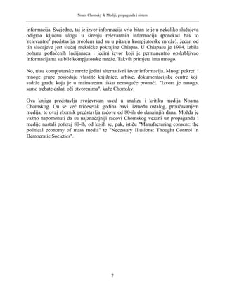 Noam Chomsky & Mediji, propaganda i sistem
informacija. Svejedno, taj je izvor informacija vrlo bitan te je u nekoliko slučajeva
odigrao ključnu ulogu u širenju relevantnih informacija (ponekad baš to
'relevantno' predstavlja problem kad su u pitanju kompjutorske mreže). Jedan od
tih slučajeve jest slučaj meksičke pokrajine Chiapas. U Chiapasu je 1994. izbila
pobuna potlačenih Indijanaca i jedini izvor koji je permanentno opskrbljivao
informacijama su bile kompjutorske mreže. Takvih primjera ima mnogo.
No, nisu kompjutorske mreže jedini alternativni izvor informacija. Mnogi pokreti i
mnoge grupe posjeduju vlastite knjižnice, arhive, dokumentacijske centre koji
sadrže građu koju je u mainstream tisku nemoguće pronaći. "Izvora je mnogo,
samo trebate držati oči otvorenima", kaže Chomsky.
Ova knjiga predstavlja svojevrstan uvod u analizu i kritiku medija Noama
Chomskog. On se već tridesetak godina bavi, između ostalog, proučavanjem
medija, te ovaj zbornik predstavlja radove od 80-ih do današnjih dana. Možda je
važno napomenuti da su najznačajniji radovi Chomskog vezani uz propagandu i
medije nastali potkraj 80-ih, od kojih se, pak, ističu "Manufacturing consent: the
political economy of mass media" te "Necessary Illusions: Thought Control In
Democratic Societies".
7
 
