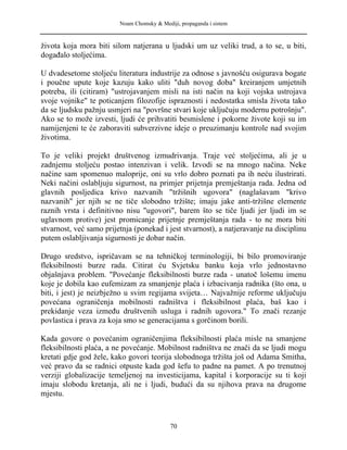 Noam Chomsky & Mediji, propaganda i sistem
života koja mora biti silom natjerana u ljudski um uz veliki trud, a to se, u biti,
događalo stoljećima.
U dvadesetome stoljeću literatura industrije za odnose s javnošću osigurava bogate
i poučne upute koje kazuju kako uliti "duh novog doba" kreiranjem umjetnih
potreba, ili (citiram) "ustrojavanjem misli na isti način na koji vojska ustrojava
svoje vojnike" te poticanjem filozofije ispraznosti i nedostatka smisla života tako
da se ljudsku pažnju usmjeri na "površne stvari koje uključuju modernu potrošnju".
Ako se to može izvesti, ljudi će prihvatiti besmislene i pokorne živote koji su im
namijenjeni te će zaboraviti subverzivne ideje o preuzimanju kontrole nad svojim
životima.
To je veliki projekt društvenog izmudrivanja. Traje već stoljećima, ali je u
zadnjemu stoljeću postao intenzivan i velik. Izvodi se na mnogo načina. Neke
načine sam spomenuo maloprije, oni su vrlo dobro poznati pa ih neću ilustrirati.
Neki načini oslabljuju sigurnost, na primjer prijetnja premještanja rada. Jedna od
glavnih posljedica krivo nazvanih "tržišnih ugovora" (naglašavam "krivo
nazvanih" jer njih se ne tiče slobodno tržište; imaju jake anti-tržišne elemente
raznih vrsta i definitivno nisu "ugovori", barem što se tiče ljudi jer ljudi im se
uglavnom protive) jest promicanje prijetnje premještanja rada - to ne mora biti
stvarnost, već samo prijetnja (ponekad i jest stvarnost), a natjeravanje na disciplinu
putem oslabljivanja sigurnosti je dobar način.
Drugo sredstvo, ispričavam se na tehničkoj terminologiji, bi bilo promoviranje
fleksibilnosti burze rada. Citirat ću Svjetsku banku koja vrlo jednostavno
objašnjava problem. "Povećanje fleksibilnosti burze rada - unatoč lošemu imenu
koje je dobila kao eufemizam za smanjenje plaća i izbacivanja radnika (što ona, u
biti, i jest) je neizbježno u svim regijama svijeta… Najvažnije reforme uključuju
povećana ograničenja mobilnosti radništva i fleksibilnost plaća, baš kao i
prekidanje veza između društvenih usluga i radnih ugovora." To znači rezanje
povlastica i prava za koja smo se generacijama s gorčinom borili.
Kada govore o povećanim ograničenjima fleksibilnosti plaća misle na smanjene
fleksibilnosti plaća, a ne povećanje. Mobilnost radništva ne znači da se ljudi mogu
kretati gdje god žele, kako govori teorija slobodnoga tržišta još od Adama Smitha,
već pravo da se radnici otpuste kada god šefu to padne na pamet. A po trenutnoj
verziji globalizacije temeljenoj na investicijama, kapital i korporacije su ti koji
imaju slobodu kretanja, ali ne i ljudi, budući da su njihova prava na drugome
mjestu.
70
 