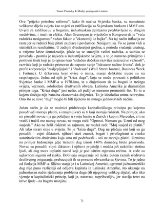 Noam Chomsky & Mediji, propaganda i sistem
Ove "prijeko potrebne reforme", kako ih naziva Svjetska banka, su nametnute
velikome dijelu svijeta kao uvjeti za ratifikaciju sa Svjetskom bankom i MMF-om.
Uvjeti za ratifikaciju u bogatim, industrijskim zemljama predstavljeni su drugim
sredstvima, i imali su efekta. Alan Greenspan je svjedočio u Kongresu da je "veća
radnička nesigurnost" važan faktor u "ekonomiji iz bajke". Na taj način inflacija ne
raste jer se radnici boje pitati za plaće i povlastice. Nesigurni su. To se jasno vidi u
statističkim rezultatima. U zadnjih dvadesetpet godina, u periodu vraćanja unatrag,
u vrijeme krize demokracije, plaće su se smanjile večini radnika, a satnica se
povečala - postala je najveća u industrijskome svijetu, a to je naravno primijetio i
poslovni tisak koji je to opisao kao "srdačno dočekan razvitak neizrecive važnosti",
razvitak koji je radnike primorao da napuste svoje "luksuzne načine života", dok je
profit korporacija "zasljepljujući" i "čudesan" (Wall Street Journal, Business Week
i Fortune). U državama koje ovise o nama, manje delikatne mjere su na
raspolaganju. Jedna od njih je "kriza duga", koja se može povezati s politikom
Svjetske banke i MMF-a u 1970-ima, te s činjenicom da su bogati iz trećega
svijeta, većinom, oslobođeni društvenih obveza. Latinska Amerika je dramatičan
primjer toga. "Kriza duga" jest nešto, ali pažljivo moramo promotriti što. To ni u
kojem slučaju nije banalna ekonomska činjenica. To je ideološka umna tvorevina.
Ono što se zove "dug" moglo bi biti riješeno na mnogo jednostavnih načina.
Jedan način je da se moćnici pridržavaju kapitalističkoga principa po kojemu
posuđivači moraju platiti, a iznajmljivači su ti koji moraju riskirati. Na primjer, ako
mi posudiš novac i ja ga pošaljem u svoju banku u Zurich i kupim Mercedes, a ti se
vratiš i tražiš me natrag novac, ne mogu reći: "Oprosti. Nemam ga. Uzmi od mog
susjeda." Ako ne želiš riskirati sa zajmom, ne možeš reći: "Moj susjed će platiti."
Ali tako stvari stoje u svijetu. To je "kriza duga". Dug ne plaćaju oni koji su ga
posudili - vojni diktatori, njihovi stari znanci, bogati i privilegirani u visoko
autoritativnim društvima koja smo mi podržavali - oni ne moraju platiti. Uzmimo
na primjer Indoneziju gdje trenutni dug iznosi 140% domaćeg bruto proizvoda.
Novac su posudili vojni diktatori i njihovi prijatelji i možda još nekoliko stotina
ljudi, ali dug mora otplatiti narod koji je pod oštrim mjerama režima. A vođe su
uglavnom sigurni od rizika. Dobivaju osiguranje od rizika putem raznih sredstava
društvenog osiguranja, prebacujući ih na porezne obveznike sa Sjevera. To je jedna
od funkcija MMF-a. Slično stanje je i u Latinskoj Americi, ogromni južnoamerički
dug nije puno različitiji od odljeva kapitala iz Latinske Amerike, što ukazuje na
jednostavan način rješavanja problema duga (ili njegovog velikog dijela), ako itko
vjeruje u kapitalistički princip, koji je, naravno, neprihvatljiv, jer stavlja teret na
krive ljude - na bogatu manjinu.
71
 