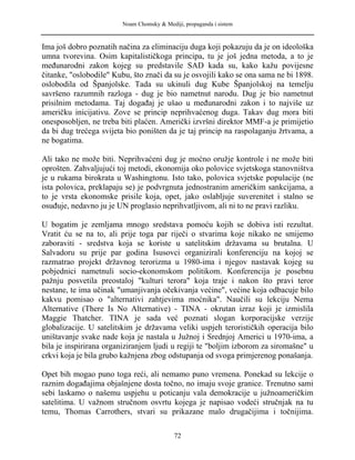 Noam Chomsky & Mediji, propaganda i sistem
Ima još dobro poznatih načina za eliminaciju duga koji pokazuju da je on ideološka
umna tvorevina. Osim kapitalističkoga principa, tu je još jedna metoda, a to je
međunarodni zakon kojeg su predstavile SAD kada su, kako kažu povijesne
čitanke, "oslobodile" Kubu, što znači da su je osvojili kako se ona sama ne bi 1898.
oslobodila od Španjolske. Tada su ukinuli dug Kube Španjolskoj na temelju
savršeno razumnih razloga - dug je bio nametnut narodu. Dug je bio nametnut
prisilnim metodama. Taj događaj je ušao u međunarodni zakon i to najviše uz
američku inicijativu. Zove se princip neprihvaćenog duga. Takav dug mora biti
onesposobljen, ne treba biti plaćen. Američki izvršni direktor MMF-a je primijetio
da bi dug trećega svijeta bio poništen da je taj princip na raspolaganju žrtvama, a
ne bogatima.
Ali tako ne može biti. Neprihvaćeni dug je moćno oružje kontrole i ne može biti
oprošten. Zahvaljujući toj metodi, ekonomija oko polovice svjetskoga stanovništva
je u rukama birokrata u Washingtonu. Isto tako, polovica svjetske populacije (ne
ista polovica, preklapaju se) je podvrgnuta jednostranim američkim sankcijama, a
to je vrsta ekonomske prisile koja, opet, jako oslabljuje suverenitet i stalno se
osuđuje, nedavno ju je UN proglasio neprihvatljivom, ali ni to ne pravi razliku.
U bogatim je zemljama mnogo sredstava pomoću kojih se dobiva isti rezultat.
Vratit ću se na to, ali prije toga par riječi o stvarima koje nikako ne smijemo
zaboraviti - sredstva koja se koriste u satelitskim državama su brutalna. U
Salvadoru su prije par godina Isusovci organizirali konferenciju na kojoj se
razmatrao projekt državnog terorizma u 1980-ima i njegov nastavak kojeg su
pobjednici nametnuli socio-ekonomskom politikom. Konferencija je posebnu
pažnju posvetila preostaloj "kulturi terora" koja traje i nakon što pravi teror
nestane, te ima učinak "umanjivanja očekivanja većine", većine koja odbacuje bilo
kakvu pomisao o "alternativi zahtjevima moćnika". Naučili su lekciju Nema
Alternative (There Is No Alternative) - TINA - okrutan izraz koji je izmislila
Maggie Thatcher. TINA je sada već poznati slogan korporacijske verzije
globalizacije. U satelitskim je državama veliki uspjeh terorističkih operacija bilo
uništavanje svake nade koja je nastala u Južnoj i Srednjoj Americi u 1970-ima, a
bila je inspirirana organiziranjem ljudi u regiji te "boljim izborom za siromašne" u
crkvi koja je bila grubo kažnjena zbog odstupanja od svoga primjerenog ponašanja.
Opet bih mogao puno toga reći, ali nemamo puno vremena. Ponekad su lekcije o
raznim događajima objašnjene dosta točno, no imaju svoje granice. Trenutno sami
sebi laskamo o našemu uspjehu u poticanju vala demokracije u južnoameričkim
satelitima. U važnom stručnom osvrtu kojega je napisao vodeći stručnjak na tu
temu, Thomas Carrothers, stvari su prikazane malo drugačijima i točnijima.
72
 