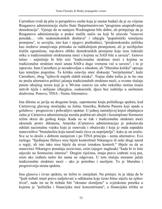 Noam Chomsky & Mediji, propaganda i sistem
Carrothers tvrdi da piše iz perspektive osobe koja je unutar budući da je za vrijeme
Reaganove administracije služio State Departmentovom "programu unapređivanja
demokracije". Vjeruje da su namjere Washingtona bile dobre, ali primjećuje da je
Reaganova administracija u praksi tražila način na koji bi očuvala "osnovni
poredak… vrlo nedemokratskih društava" i izbjegla "populistički temeljenu
promjenu", te usvojila, isto kao i njegovi prethodnici, "prodemokratsku politiku
kao sredstvo smanjivanja pritisaka za radikalnijom promjenom, ali je neizbježno
tražila ograničene, top-down oblike demokratskih promjena koje nisu riskirale
strku u tradicionalnim strukturama moći s kojima su SAD bile u savezu". Gotovo
točno - najtočnije bi bilo reći "tradicionalne strukture moći s kojima su
tradicionalne strukture moći unuta SAD-a dugo vremena već u savezu", i to je
ispravno. Sam Carrothers je nezadovoljan s ishodom, ali "liberalnu kritiku" opisuje
kao temeljno pogrešnu. Ta kritika ostavlja stare diskusije "neriješenima", kaže
Carrothers, zbog "njihovih trajnih slabih točaka". Trajna slaba točka je ta što ona
ne pruža alternativu politici jačanja tradicionalnih struktura moći, u ovome slučaju
putem ubojitog terora koji je u '80-ima ostavio iza sebe nekoliko stotina tisuća
mrtvih tijela i milijune izbjeglica, osakaćenih, djece bez roditelja u uništenim
društvima. Ponovo, TINA - Nema Alternative.
Ista dilema se javlja na drugome kraju, suprotnome kraju političkoga spektra, kod
Carterovog glavnog stručnjaka za Južnu Ameriku, Roberta Pastora koji spada u
golubove - progresivni i prihvatljivi spektar. U jednoj zanimljivoj knjizi objašnjava
zašto je Carterova administracija morala podržavati ubojiti i korumpirani Sormozin
režim skroz do gorkog kraja. Kada su se čak i tradicionalne strukture moći
okrenule protiv diktatora, Amerika (Carterova administracija) je pokušavala
održati nacionalnu vojsku koju je osnovala i obučavala i koja je onda napadala
stanovništvo "brutalnošću koju narod inače čuva za neprijatelje", kako je on sročio.
Sve se to desilo s dobrom namjerom i po TINA principu - nema alternative. Evo
razloga: "Sjedinjene Države nisu htjele kontrolirati Nikaragvu ili neki drugi narod
u regiji, ali isto tako nisu htjele da stvari izmaknu kontroli." Htjele su da se
stanovnici Nikaragve ponašaju nezavisno, osim (njegov naglasak) "kada bi to loše
utjecalo na Sormozine interese". Drugim riječima, imaju pravo izabrati svoj put,
osim ako izaberu nešto što nama ne odgovara. U tom slučaju moramo jačati
tradicionalne strukture moći - ako je potrebno i nasiljem. To je liberalna i
progresivnija strana spektra.
Ima glasova i izvan spektra, ne želim to zanijekati. Na primjer, tu je ideja da bi
"ljudi trebali imati pravo sudjelovati u odlukama koje često bitno utječu na njihov
život", nade im ne bi trebale biti "okrutno slomljene" u svjetskome poretku u
kojemu je "politička i financijska moć koncentrirana", a financijska tržišta se
73
 