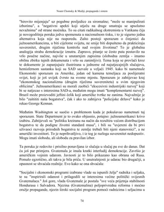 Noam Chomsky & Mediji, propaganda i sistem
"hirovito mijenjaju" uz pogubne posljedice za siromašne; "može se manipulirati
izborima", a "negativni apekti koji utječu na druge smatraju se apsolutno
nevažnima" od strane moćnika. To su citati radikalnog ekstremista u Vatikanu čija
je novogodišnja poruka jedva spomenuta u nacionalnom tisku, i to je sigurno jedna
alternativa koja nije na rasporedu. Zašto postoji sporazum o činjenici da
južnoamerikancima, u biti cijelome svijetu, ne smije biti dopušteno da prakticiraju
suverenitet, drugim riječima kontrolu nad svojim životima? To je globalna
analogija strahu demokracije iznutra. Zapravo, pitanje se često puta postavilo na
vrlo poučne načine, najviše u unutarnjim zapisima (slobodna zemlja - imamo
obilnu zbirku tajnih dokumenata i vrlo su zanimljivi). Tema koja se provlači kroz
te dokumente je zapanjujuće ilustrirana u jednome od najutjecajnijih slučajeva,
hemisfernom sastanku koji su SAD sazvale u veljači 1945. kako bi nametnule
Ekonomski sporazum za Amerike, jedan od kamena temeljaca za poslijeratni
svijet, koji je još uvijek čvrsto na svome mjestu. Sporazum je zahtijevao kraj
"ekonomskog nacionalizma (drugim riječima suvereniteta) u svim njegovim
oblicima". Južnoamerikanci su morali zaobići "ekscesivni industrijski razvoj" koji
bi se natjecao s interesima SAD-a, međutim mogu imati "komplementarni razvoj".
Brazil može proizvoditi jeftini čelik koji američke tvrtke ne zanima. Najvažnije je
bilo "zaštititi naša bogatstva", čak i ako to zahtijeva "policijske države" kako je
rekao George Kennan.
Međutim Washington se suočio s problemom kada je pokušavao nametnuti taj
sporazum. State Department je to ovako objasnio, potajno: južnoamerikanci krivo
izabiru. Zahtijevali su "politiku kreiranu na način da rezultira većom distribucijom
bogatstva te da podigne životni standard masa", i bili su "uvjereni da bi prvi
uživaoci razvoja prirodnih bogatstva te zemlje trebali biti njeni stanovnici", a ne
američki investitori. To je neprihvatljivo, i iz tog je razloga suverenitet nedopustiv.
Mogu imati slobodu, ali slobodu za pravilan izbor.
Ta poruka je redovito i prisilno ponavljana iz slučaja u slučaj pa sve do danas. Dat
ću još par primjera. Gvatemala je imala kratki interludij demokracije. Završio je
američkim vojnim udarom. Javnosti je to bilo prikazano kao obrana od Rusa.
Pomalo egzotično, ali takva je bila priča. U unutrašnjosti je udarac bio drugačiji, a
opasnost se shvaćala realnije. Evo kako se ona shvaćala:
"Socijalni i ekonomski programi izabrane vlade su ispunili želje" radnika i seljaka,
te su "inspirirali odanost i prilagodili se interesima većine politički svijesnih
Gvatemalaca." Još gore, vlada Gvatemale je postala "sve veća prijetnja stabilnosti
Hondurasa i Salvadora. Njezina (Gvatemalina) poljoprivredna reforma i moćno
oružje propagande, njezin široki socijalni program pomoći radnicima i seljacima u
74
 