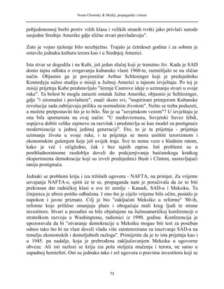 Noam Chomsky & Mediji, propaganda i sistem
pobjedonosnoj borbi protiv viših klasa i velikih stranih tvrtki jako privlači narode
susjedne Srednje Amerike gdje slične stvari prevladavaju".
Zato je vojno rješenje bilo neizbježno. Trajalo je četrdeset godina i za sobom je
ostavilo jednaku kulturu terora kao i u Srednjoj Americi.
Ista stvar se dogodila i na Kubi, još jedan slučaj koji je trenutno živ. Kada je SAD
donio tajnu odluku o svrgavanju kubanske vlasti 1960-te, razmišljalo se na sličan
način. Objasnio ga je povjesničar Arthur Schlesinger koji je predsjedniku
Kennedyju sažeo studiju o misiji u Južnoj Americi u tajnom izvještaju. Po toj je
misiji prijetnja Kube predstavljalo "širenje Castrove ideje o uzimanju stvari u svoje
ruke". Ta bolest bi mogla zaraziti ostatak Južne Amerike, objasnio je Schlesinger,
gdje "i siromašni i povlašteni", znači skoro svi, "inspirirani primjerom Kubanske
revolucije sada zahtijevaju priliku za normalnim životom". Nešto se treba poduzeti,
a možete pretpostaviti što je to bilo. Što je sa "sovjetskom vezom"? U izvještaju je
ona bila spomenuta na ovaj način: "U međuvremenu, Sovjetski Savez lebdi,
uspijeva dobiti velike zajmove za razvitak i predstavlja se kao model za postignuće
modernizacije u jednoj jedinoj generaciji". Eto, to je ta prijetnja - prijetnja
uzimanja života u svoje ruke, i ta prijetnja se mora uništiti terorizmom i
ekonomskim gušenjem koje još uvijek traje. Sve to nema veze s hladnim ratom,
kako je već i očigledno, čak i bez tajnih zapisa. Isti problemi su u
posthladnoratnome razdoblju doveli do podcjenjivanja haićanskoga kratkog
eksperimenta demokracije koji su izveli predsjednici Bush i Clinton, nastavljajući
ranija postignuća.
Jednaki se problemi kriju i iza tržišnih ugovora - NAFTA, na primjer. Za vrijeme
usvajanja NAFTA-e, sjetit će te se, propaganda nam je poručivala da će to biti
prekrasan dar radničkoj klasi u sve tri zemlje - Kanadi, SAD-u i Meksiku. Ta
činjenica je ubrzo potiho odbačena. I ono što je cijelo vrijeme bilo očito, postalo je
napokon i javno priznato. Cilj je bio "zaključati Meksiko u reforme" '80-ih,
reforme koje prilično smanjuju plaće i obogaćuju mali krug ljudi te strane
investitore. Stvari u pozadini su bile objašnjene na Južnoameričkoj konferenciji o
strateškom razvoju u Washingtonu, radionici iz 1990. godine. Konferencija je
upozoravala da bi "otvaranje demokracije u Meksiku mogao biti test za poseban
odnos tako što bi na vlast doveli vladu više zainteresiranu za izazivanje SAD-a na
temelju ekonomskih i domoljubnih razloga". Primijetite da je to ista prijetnja kao i
u 1945. pa nadalje, koja je prebrođena zaključavanjem Meksika u ugovorne
obveze. Ali isti razlozi se kriju iza pola stoljeća mučenja i terora, ne samo u
zapadnoj hemisferi. Oni su jednako tako i srž ugovora o pravima investitora koji se
75
 