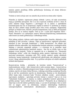 Noam Chomsky & Mediji, propaganda i sistem
nameću putem posebnog oblika globalizacije kreiranog od strane državno-
korporacijske moći.
Vratimo se temi za koju sam vas zamolio da je stavite na stranu neko vrijeme.
Polazište je sljedeće: osporavano pitanje slobode i prava, od sada suvereniteta
kojeg je potrebno procijeniti. Da li su oni svojstveni osobama od krvi i mesa ili
samo malome krugu bogatstva i privilegije? Ili se nalaze u apstraktnim
konstrukcijama kao što su korporacije, kapital ili države? U prošlome je stoljeću
ideja da takvi entiteti imaju posebna prava bila čvrsto zastupana. Najpoznatiji
primjeri su boljševizam, fašizam, privatni korporatizam, koji je oblik privatizirane
tiranije. Dva su se sustava raspala. Treći je živ i cvjeta pod sloganom TINA -
Nema Alternative sve raširenijem sustavu državno-korporativnog merkantilizma
sakrivenom iza maski globalizacije i slobodnoga tržišta.
Prije jednog stoljeća, tijekom ranih etapa korporacijske Amerike, diskusija o tim
pitanjima je bila otvorena i iskrena. Tada su konzervativci zaprijetili proceduri,
opisujući je kao "povratak feudalizmu" i "oblik komunizma", što nikako nije
potpuno netočna usporedba. Iste intelektualne korijene nalazimo u neohegelovskim
idejama o pravima organskih entiteta, i u uvjerenju da je potrebno imati
centraliziranu administraciju kaotičnih sustava - kao što su tržišta, koja su bila
potpuno izvan kontrole. Važno je zapamtiti da se u današnjoj tzv. "ekonomiji
slobodnoga tržišta" veliki dio transakcija preko granice (trgovanje koje krivo
nazivamo prometom), vjerojatno njih 70%, odvija, zapravo, unutar određenih
institucija, unutar korporacija i korporativnih udruživanja, ako uključimo vanjske
izvore i druge administracijske alate. To je prilično odvojeno od ostalih radikalnih
tržišnih iskrivljenosti.
Konzervativna kritika - primijetite da koristim termin "konzervativan" u
tradicionalnome smislu - takvi konzervativci jedva postoje danas - konzervativna
kritika se citirala u liberalno-progresivnom krugu u ranim godinama dvadesetoga
stoljeća, najviše od strane Johna Deweya, vodećega američkog socijalnog filozofa,
čiji je rad bio usredotočen najviše na demokraciju. Smatrao je da demokratski
oblici imaju malo stvarnosti kada "životom određene zemlje - proizvodnjom,
trgovanjem, medijima - upravljaju privatne tiranije u sustavu" koje je on zvao
"industrijski feudalizam" u kojemu su radnici podređeni kontroli upravitelja, a
politika postaje "sjena velikih biznisa na društvu". Primijetite da je objašnjavao
ideje koje su kovali radnici godinama ranije, a i ja sam ih spominjao. Isto se može
reći za njegov poziv na eliminaciju, zamjenu industrijskog feudalizma
samoupravljačkom industrijskom demokracijom. Zanimljivo, progresivni
76
 