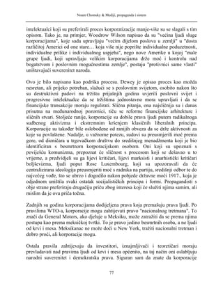 Noam Chomsky & Mediji, propaganda i sistem
intelektualci koji su preferirali proces korporatizacije manje-više su se slagali s tim
opisom. Tako je, na primjer, Woodrow Wilson napisao da su "većina ljudi sluge
korporacijama", koje sada upravljaju "većim dijelom poslova u zemlji" u "dosta
različitoj Americi od one stare… koja više nije poprište individualne poduzetnosti,
individualne prilike i individualnog uspjeha", nego nove Amerike u kojoj "male
grupe ljudi, koji upravljaju velikim korporacijama drže moć i kontrolu nad
bogatstvom i poslovnim mogućnostima zemlje", postaju "protivnici same vlasti"
uništavajući suverenitet naroda.
Ovo je bilo napisano kao podrška procesu. Dewey je opisao proces kao možda
nesretan, ali prijeko potreban, slažući se s poslovnim svijetom, osobito nakon što
su destruktivni padovi na tržištu prijašnjih godina uvjerili poslovni svijet i
progresivne intelektualce da se tržištima jednostavno mora upravljati i da se
financijske transakcije moraju regulirati. Slična pitanja, ona najsličnija su i danas
prisutna na međunarodnoj pozornici, tiču se reforme financijske arhitekture i
sličnih stvari. Stoljeće ranije, korporacije su dobile prava ljudi putem radikalnoga
sudbenog aktivizma i ekstremnim kršenjem klasičnih liberalnih principa.
Korporacije su također bile oslobođene od ranijih obveza da se drže aktivnosti za
koje su povlaštene. Nadalje, u važnome potezu, sudovi su preusmjerili moć prema
gore, od dioničara u trgovačkom društvu do središnjeg menadžmenta koji je bio
identificiran s besmrtnom korporacijskom osobom. Oni koji su upoznati s
poviješću komunizma, prepoznat će sličnost s procesom koji se dešavao u to
vrijeme, a predvidjeli su ga lijevi kritičari, lijevi marksisti i anarhistički kritičari
boljševizma, ljudi poput Rose Luxembourg, koji su upozoravali da će
centralizirana ideologija preusmjeriti moć s radnika na partiju, središnji odbor te do
najvećeg vođe, što se ubrzo i dogodilo nakon pobjede državne moći 1917., koja je
odjednom uništila svaki ostatak socijalističkih principa i formi. Propagandisti s
obje strane preferiraju drugačiju priču zbog interesa koji će služiti njima samim, ali
mislim da je ova priča točna.
Zadnjih su godina korporacijama dodijeljena prava koja premašuju prava ljudi. Po
pravilima WTO-a, korporacije mogu zahtijevati pravo "nacionalnog tretmana". To
znači da General Motors, ako djeluje u Meksiku, može zatražiti da se prema njima
postupa kao prema meksičkoj tvrtki. To je pravo jedino besmrtnih osoba, a ne ljudi
od krvi i mesa. Meksikanac ne može doći u New York, tražiti nacionalni tretman i
dobro proći, ali korporacije mogu.
Ostala pravila zahtijevaju da investitori, iznajmljivači i teoretičari moraju
prevladavati nad pravima ljudi od krvi i mesa općenito, na taj način oni oslabljuju
narodni suverenitet i demokratska prava. Siguran sam da znate da korporacije
77
 