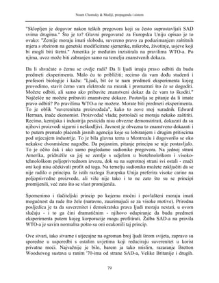 Noam Chomsky & Mediji, propaganda i sistem
"Sklopljen je dogovor nakon teških pregovora koji su često suprostavljali SAD
svima drugima." Što je to? Glavni pregovarač za Europsku Uniju opisao je to
ovako: "Zemlje moraju imati slobodu, suvereno pravo za poduzimanjem zaštitnih
mjera s obzirom na genetski modificirane sjemenke, mikrobe, životinje, usjeve koji
bi mogli biti štetni." Amerika je međutim inzistirala na pravilima WTO-a. Po
njima, uvoz može biti zabranjen samo na temelju znanstvenih dokaza.
Da li shvaćate o čemu se ovdje radi? Da li ljudi imaju pravo odbiti da budu
predmeti eksperimenta. Malo ću to približiti; recimo da vam dođu studenti i
profesori biologije i kažu: "Ljudi, bit će te nam predmeti eksperimenta kojeg
provodimo, stavit ćemo vam elektrode na mozak i promatrati što će se dogoditi.
Možete odbiti, ali samo ako pribavite znanstveni dokaz da će vam to škoditi."
Najčešće ne možete pribaviti znanstvene dokaze. Postavlja se pitanje da li imate
pravo odbiti? Po pravilima WTO-a ne možete. Morate biti predmeti eksperimenta.
To je oblik "suvereniteta proizvođača", kako to zove moj suradnik Edward
Herman, inače ekonomist. Proizvođač vlada; potrošači se moraju nekako zaštititi.
Recimo, kemijska i industrija pesticida nisu obvezne demonstrirati, dokazati da su
njihovi proizvodi sigurni i neškodljivi. Javnost je obvezna to znanstveno dokazati i
to putem premalo plaćenih javnih agencija koje su lobiranjem i drugim pritiscima
pod utjecajem industrije. To je bila glavna tema u Montrealu i dogovorilo se oko
nekakve dvosmislene nagodbe. Da pojasnim, pitanje principa se nije postavljalo.
To je očito čak i ako samo pogledamo sudionike pregovora. Na jednoj strani
Amerika, pridružile su joj se zemlje s udjelom u biotehnološkom i visoko-
tehnološkom poljoprivrednom izvozu, dok su na suprotnoj strani svi ostali - znači
oni koji nisu očekivali profit od toga. Na temelju sudionika možete zaključiti da se
nije radilo o principu. Iz istih razloga Europska Unija preferira visoke carine na
poljoprivredne proizvode, ali više nije tako i to ne zato što su se principi
promijenili, već zato što se vlast promijenila.
Spomenimo i tlačiteljski princip po kojemu moćni i povlašteni moraju imati
mogućnost da rade što žele (naravno, zauzimajući se za visoke motive). Prirodna
posljedica je ta da suverenitet i demokratska prava ljudi moraju nestati, u ovom
slučaju - i to ga čini dramatičnim - njihovo odupiranje da budu predmeti
eksperimenta putem kojeg korporacije mogu profitirati. Žalba SAD-a na pravila
WTO-a je savim normalna pošto su oni ozakonili taj princip.
Ove stvari, iako stvarne i utjecajne na ogroman broj ljudi širom svijeta, zapravo su
sporedne u usporedbi s ostalim uvjetima koji reduciraju suverenitet u korist
privatne moći. Najvažnije je bilo, barem ja tako mislim, razaranje Bretton
Woodsovog sustava u ranim '70-ima od strane SAD-a, Velike Britanije i drugih.
79
 
