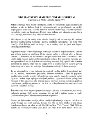 Noam Chomsky & Mediji, propaganda i sistem
ŠTO MAINSTREAM MEDIJE ČINI MAINSTREAM
Iz govora na Z Media Institutu, lipanj 1997.
Jedan od razloga zašto pišem o medijima jest taj što me zanima cijela intelektualna
kultura, a dio te kulture koji je najjednostavniji za proučavanje su mediji.
Pojavljuju se svaki dan. Možete napraviti sustavno ispitivanje. Možete usporediti
jučerašnju verziju sa današnjom. Postoji puno dokaza koji ukazuju na ono što je
laž, a što nije, te način na koji su stvari strukturirane.
Moj dojam je taj da mediji nisu nimalo drugačiji od obrazovanja ili, recimo,
časopisa intelektualnog mišljenja - postoje određena ograničenja - ali ništa bitno
drukčije. Oni djeluju jedni na druge, i to je razlog zašto se ljudi vrlo lagano
izmijenjuju unutar njih.
Pogledajte medije ili bilo koju drugu instituciju koju biste željeli razumjeti. Zanima
vas njihova unutarnja struktura. Želite saznati nešto o njihovoj ulozi u širemu
društvu. U kakvome su oni odnosu s drugim sustavima moći i autoriteta? Ako
imate sreće, vodeći ljudi u informacijskome sustavu drže unutarnji zapisnik koji
vam govori što kane (to je jedna vrsta naučnog sustava). Taj zapisnik nije nekakav
dokument na papiru, nego ono što vodeći ljudi u informacijskom sustavu govore
jedan drugome o tome što smjeraju. Postoji dosta zanimljivih dokumentacija.
To su tri najvažnija izvora informacija o prirodi medija. Želite ih proučavati kao
što bi, recimo, znanstvenik proučavao složene molekule. Dobro bi pogledali
strukturu i na temelju toga izveli hipotezu o tome kako bi medijski proizvod trebao
izgledati. Nakon toga ispitujete medijski proizvod i gledate kako se prilagođava
hipotezi. U biti, sav posao oko analize medija se svodi na ovaj zadnji dio, pažljivo
proučavanje medijskog proizvoda i da li se on prilagođava očitim pretpostavkama
o prirodi i strukturi medija.
Što otkrivate? Prvo, da postoje različiti mediji koji rade različite stvari, kao što su
industrija zabave, Hollywood, sapunice, itd., pa čak i većina novina u zemlji
(velika većina njih). Oni usmjeravaju masovnu publiku.
Imamo još jedan sektor medija, elitne medije koji određuju program rada i okvir
unutar kojega svi ostali djeluju, djeluju zato što su elitni mediji ti koji imaju
dovoljno sredstava za takve stvari. Mediji kao New York Times i CBS. Njihova
publika su većinom povlašteni ljudi, ljudi koji čitaju New York Times - ljudi koji
8
 