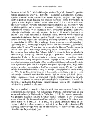 Noam Chomsky & Mediji, propaganda i sistem
Sustav su kreirale SAD i Velika Britanija u '40-ima. To je bilo doba velike podrške
naroda programima društvene dobrobiti i radikalnim demokratskim mjerama.
Bretton Woodsov sustav je u srednjim '40-ima regulirao tečajeve i dozvoljavao
kontrolu protoka novca. Ideja je bila smanjiti rastrošno i štetno teoretiziranje te
ograničiti odljev kapitala. Razlozi su bili dobro shvaćeni i artikulirani - slobodni
protok novca stvara "virtualni parlament svjetskog kapitala koji može staviti veto
na vladinu politiku ako je smatra nerazumnom". Vladina politka koja se smatra
nerazumnom doticala bi se radničkih prava, obrazovnih programa, zdravstva,
pokušaja stimuliranja ekonomije, zapravo bilo što što bi pomoglo ljudima, a ne
profitu (i zato je ona nerazumna u tehničkom smislu). Bretton Woodsov sustav je
manje-više funkcionirao dvadeset godina. Mnogi ekonomisti ga smatraju "zlatnim
dobom modernog kapitalizma" (modernog državnog kapitalizma, zapravo). Period
je trajao jedva do 1970. i bio je doba povijesno nečuveno brzog ekonomskog i
trgovinskog rasta, proizvodnje, ulaganja novca, proširenja dobrobiti, jednostavno
zlatno doba. U ranim '70-ima stvari su se promijenile. Bretton Woodsov sustav je
uništen i došlo je do liberalizacije financijskog tržišta i fluktuirajućih tečajeva.
Taj period se često opisuje kao "olovno doba". U njemu je došlo do eksplozije
kratkoročnoga sumnjivog kapitala koji je u potpunosti zasuo produktivnu
ekonomiju. Došlo je do pogoršanja u svakome aspektu - primjetno slabiji
ekonomski rast, slabiji rast produktivnosti, ulaganja novca, puno veće kamatne
stope (koje usporavaju rast), veće tržišne nestabilnosti i financijskih kriza. Sve je to
jako utjecalo na ljude, čak i u bogatim zemljama: opadanje plaća, dulje radno
vrijeme, posebno zapanjujuće u SAD-u, smanjenje usluga. Dat ću vam jedan
primjer iz današnje ekonomije o kojoj svi pričaju - srednji prihod se vratio na onaj
iz 1989., što je dosta ispod onog iz sedamdesetih. Osim toga, to je bio period
uništavanja društvenih demokratskih faktora koji su znatno poboljšali ljudsko
dobro. Općenito govoreći, novonametnuti svjetski poredak dozvoljavao je veću
moć veta "virtualnom parlamentu" privatnog kapitala investitora što je dovelo do
primjetnijeg nestajanja demokracije i suverenih prava (kako je bilo i smjerano) te
primjetnijeg pogoršanja u zdravstvu.
Dok se te posljedice osjećaju u bogatim društvima, one su prave katastrofe u
siromašnima. Taj problem ne radi razliku među društvima i zato je nevažno da li je
samo društvo bogatije ili siromašnije. Važniji su cijeli dijelovi svjetske populacije.
Na primjeru nedavnih analiza Svjetske banke, uzmemo li 5% svjetskoga
stanovništva pri vrhu i usporedimo njihove prihode i bogatstvo s 5% onih na dnu,
omjer bi bio 78:1 u 1988., i 114:1 u 1993. (to je zadnji vremenski period za koji
postoje brojke), te je danas nedvojbeno omjer još veći. Iste brojke pokazuju da 1%
svjetskog stanovništva pri vrhu ima isti prihod kao i 57% stanovništva na dnu, što
bi značilo oko dvije milijarde ljudi.
80
 