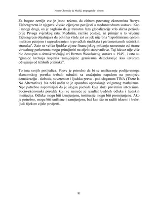Noam Chomsky & Mediji, propaganda i sistem
Za bogate zemlje sve je jasno rečeno, da citiram poznatog ekonomista Barrya
Eichengreena iz njegove visoko cijenjene povijesti o međunarodnom sustavu. Kao
i mnogi drugi, on je naglasio da je trenutna faza globalizacije vrlo slična periodu
prije Prvoga svjetskog rata. Međutim, razlike postoje, na primjer u to vrijeme
Eichengreen objašnjava da politika vlade još uvijek nije bila "izpolitizirana općom
muškom patnjom i napredovanjem trgovačkih sindikata i parlamentarnih radničkih
stranaka". Zato se velike ljudske cijene financijskog poštenja nametnute od strane
virtualnog parlamenta mogu primijeniti na cijelo stanovništvo. Taj luksuz nije više
bio dostupan u demokratičnijoj eri Bretton Woodsovog sustava u 1945., i zato su
"granice kretanja kapitala zamijenjene granicama demokracije kao izvorom
odvajanja od tržišnih pritisaka".
To ima svojih posljedica. Posve je prirodno da bi se uništavanje poslijeratnoga
ekonomskog poretka trebalo udružiti sa značajnim napadom na postojeću
demokraciju - slobodu, suverenitet i ljudska prava - pod sloganom TINA (There Is
No Alternative). Na neki način to je apsurdno oponašanje vulgarnog marksizma.
Nije potrebno napominjati da je slogan podvala koja služi privatnim interesima.
Socio-ekonomski poredak koji se nameće je rezultat ljudskih odluka i ljudskih
institucija. Odluke mogu biti izmijenjene, institucije mogu biti promijenjene. Ako
je potrebno, mogu biti uništene i zamijenjene, baš kao što su radili iskreni i hrabri
ljudi tijekom cijele povijesti.
81
 