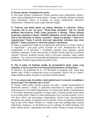 Noam Chomsky & Mediji, propaganda i sistem
P: Postoje također i kompjutorske mreže.
O: One nude mnoštvo mogućnosti. Postoje desetine tisuća priključenih, možda i
stotine tisuća priključenih na razne mreže, i mnoge se diskusije odvijaju te pristiže
masa informacija. Razne su kvalitete, no mnoge predstavljaju alternativu
mainstreamu. Trenutno je to još uvijek elitna privilegija.
P: Nedavno sam dobio pismo od jednog slušatelja iz Lafayette, država
Colorado. On je čuo vaš govor "Proizvodnja pristanka" koji ste održali
prilikom Harvardovog Trade Union programa u siječnju. Nakon slušanja
programa, slušatelj se osjećao "politički izoliranim, na isti onaj način na koji
nam to čini industrija za odnose s javnošću". Njegovo je pitanje: " Kako da se
organiziramo? Nismo li previše privezani mjesečnim računima koje treba
plaćati?". Dakle, prisutno su višestruko pitanje i zabrinutost.
O: Kako se organizirati? Odgovor je jednostavan: jednostavno to učinite. Ljudi su
se organizirali i pod puno gorim uvjetima od ovih. Pretpostavimo da ste
zemljoradnik u El Salvadoru u kršćanskoj zajednici koja pokušava postati
seljačkom zadrugom. Uvjeti tamo prisutni su daleko od bilo čega što mi možemo
zamisliti. Naravno, problemi postoje, ljudi su privezani računima, imaju osobne
probleme... No većina nas živi pod jako privilegiranim uvjetima po komparativnim
standardima. Problem organiziranja je problem volje.
P: Nije li jedna od funkcija medija da marginalizira ljude, poput ovog
slušatelja, te da ih uvjeri da stvari moraju biti prepuštene stručnjacima?
O: Naravno. Ali primijetite da se u El Salvadoru to drugačije radi. Tamo šalju
odrede smrti. Ovdje te pokušavaju navući na komedije. Istina je da su i jedno i
drugo tehnike kontrole, no ipak su to prilično različite tehnike.
P: Vi ste znanstvenik, što mislite o ideji objektivnosti i ravnoteže u medijima i
obrazovanju? Tko određuje takve stvari?
O: Postoji velika razlika između znanosti, isto tako i između humanističkih ili
društvenih znanosti i medija. U prirodnim znanostima ste suočeni s prirodnim
činjenicama kao vrlo tvrdim nadzornikom. Ne možete doći daleko s besmislicama.
U razvijenim znanostima pogreške ne mogu trajati. Teorijska greška može trajati
jer ju je teško otkriti. Napravi li netko eksperiment i krivo navede rezultate, to će se
vrlo brzo otkriti kod ponavljanja eksperimenta. Postoji kruta internacionalna
disciplina koja nipošto ne garantira da ćete pronaći istinu, ali naglašava standarde
koje je jako teško izbjeći. Prisutni su i vanjski uvjeti koji određuju kako znanost
funkcionira: fondacije i sl. Kvalitativno se oni razlikuju od ostalih područja, kod
kojih vanjske prisile i ograničenja nisu toliko snažne. Mnogo je manje shvaćenog,
83
 