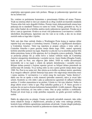 Noam Chomsky & Mediji, propaganda i sistem
empirijska opovrgnuća puno teže prolaze. Mnogo je jednostavnije ignorirati ono
što ne želimo čuti.
No, vratimo se početnome komentaru o preuzimanju Globea od strane Timesa.
Tisak na istočnoj obali to slavi jer smatra da se zbog visokih novinarskih standarda
Timesa ništa loše neće dogoditi Globeu. Postoje tisuće dokumentiranih strana koje
pokazuju da su standardi Timesa sve samo ne visoki. Točnije, groteskni su. No, to
nije važno budući da se kritička analiza može jednostavno ignorirati. Poruka joj je
kriva i zato je ignorirate. Ovakve su stvari vrlo jednostavne u novinarstvu i ostalim
ideološkim disciplinama. Ignorirate ono što vam se ne sviđa, a ako ste na strani
moćnih onda se toga lako i riješite.
Neki sam dan čitao sažetak članka u Washington Postu kojeg je napisao dobar
reporter koji zna mnogo o Centralnoj Americi. Članak je o izgubljenom desetljeću
u Centralnoj Americi. Tekst tog reportera je prepun zabuna o tome zašto je
Centralna Amerika u puno goremu stanju danas nego 1980., unatoč ogromnoj
količini američke pomoći toj regiji. Reporter se pita da li je ta američka pomoć bila
dobro potrošena, kome je bila upućena, da li je dospjela u pravo područje. Također
se postavlja pitanje što je otišlo krivo u našem velikom trudu da Centralnoj
Americi omogućimo demokraciju i socijalni razvoj. Autor članka (Douglas Farah),
kada ne piše za Post, zna odgovor jako dobro. SAD su vodile devastirajući
teroristički rat u toj regiji s ciljem da spriječe demokraciju i socijalni razvoj.
Bilijuni dolara pomoći o kojima reporter govori su bilijuni dolara potrošenih na
uništavanje tih zemalja. To je razlog zašto su one u puno gorem stanju danas nego
1980. No, Post to ne smije reći. Bez obzira na to koliko su dokazi moćni, apsolutno
ih je moguće odbaciti i pričati fantazije koje puno više odgovaraju interesima moći
i nama samima. U novinarstvu i u većini onog što nazivamo "meko školstvo",
dakle ono što ne spada u tvrde znanosti (prirodne znanosti), takve je stvari lako
učiniti. Kontrole su vrlo slabe i jako je jednostavno ignorirati ili odbaciti kritičku
analizu. U tvrdim znanostima to ne prolazi. Učinite to i bit ćete izbačeni. Netko će
drugi otkriti stvari i letite iz igre. Prije nekoliko godina je C. P. Snow govorio o
nečemu što on naziva dvjema kulturama humanističkih i tvrdih znanosti. Zbog toga
je bio jako kritiziran, no ima nešto u tome. One su prije različite u osobinama.
Postoji još stvari koje je ovdje potrebno razjasniti, no grubo govoreći razlika je
realna.
Dakle da odgovorim na pitanje. Unutar razvijenih prirodnih znanosti, iako nitko
nema nikakvih iluzija o objektivnosti, prisutna je neka vrsta stalnoga pritiska,
kontrole koja reflektira ograničenja nametnuta od prirode. Unutar drugih područja,
ono što odražava interese moćnih se jednostavno smatra objektivnim.
84
 