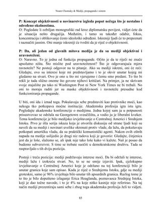 Noam Chomsky & Mediji, propaganda i sistem
P: Koncept objektivnosti u novinarstvu izgleda poput nečega što je nestalno i
određeno okolnostima.
O: Pogledate li ozbiljan monografski rad kroz diplomatsku povijest, vidjet ćete da
je situacija nešto drugačija. Međutim, i tamo su također odabir, fokus,
koncentracija i oblikovanje često ideološki određeni. Iskreniji ljudi će to prepoznati
i naznačiti jasnim. Oni manje iskreniji će tvrditi da je riječ o objektivnosti.
P: Da, ali jedan od glavnih mitova medija je da su mediji objektivni i
uravnoteženi.
O: Naravno. To je jedna od funkcija propagande. Očito je da te riječi ne znače
apsolutno ništa. Što mislite pod uravnoteženost? Što je odgovarajuća mjera
ravnoteže? Ne postoji odgovor na to pitanje. Ako su mediji iskreni, oni će reći:
Gledajte, ovo su interesi koje mi predstavljamo i to je okvir unutar kojeg mi
gledamo na stvari. Ovo je ono u što mi vjerujemo i čemu smo predani. To što bi
rekli je tada slično onome što govore njihovi kritičari. Na primjer, ja ne skrivam
svoje stajalište pa tako ni Washington Post ni New York Times ne bi trebali. No
oni to moraju raditi jer su maske objektivnosti i ravnoteže presudne kod
funkcioniranja propagande.
U biti, oni idu i iznad toga. Pokušavaju sebe predstaviti kao protivnike moći, kao
nekoga tko potkopava moćne institucije. Akademska profesija igra istu igru.
Pogledajte akademske konferencije o medijima. Jedna kojoj sam ja u potpunosti
prisustvovao se održala na Georgetown sveučilištu, a vodio ju je liberalni kveker.
Tema konferencije je bilo medijsko izvještavanje o Centralnoj Americi i Srednjem
Istoku. Prvo je išla serija iskaza koja je otvorila diskusiju od strane ljudi koji su
naveli da su mediji i novinari uvelike okrenuti protiv vlade, da lažu, da pokušavaju
potkopati američku vladu, da su praktički komunistički agenti. Nakon ovih oštrih
napada na medije uslijedio je drugi niz radova koji je govorio: Gledajte, činjenica
jest da je loše, slažemo se, ali ipak nije tako loše kako vi kažete. Naš je posao da
budemo subverzivni. S time se trebate suočiti u demokratskome društvu. Tada se
raspravljalo s tih dviju pozicija.
Postoji i treća pozicija: mediji podržavaju interese moći. Da bi održali te interese,
mediji lažu i izokreću stvari. No, to se ne smije izjaviti. Ipak, cjelokupno
izvještavanje o Centralnoj Americi koje je održano na toj konferenciji bilo je
unutar granica koje sam opisao. Kada je riječ o Srednjemu Istoku, gdje su mediji
groteskni, samo je 96% izvještaja bilo unutar tih apsurdnih granica. Razlog tome je
to što je bilo dopušteno izlaganje Erica Hoaglanda, poznavaoca Srednjeg Istoka,
koji je dao točne navode, i to je 4% na koje nitko kasnije nije referirao. Na taj
način mediji prezentiraju sami sebe i zbog toga akademska profesija želi to vidjeti.
85
 