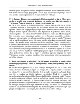 Noam Chomsky & Mediji, propaganda i sistem
Predstavljate li medije kao kritičke, kao protivnike moći, pa čak i kao subverzivne,
tada radite veliku uslugu propagandi. Nakon toga će oni reći: Pogledajte koliko
smo kritički okrenuti prema moći. Može li netko više od toga?
P: U članku o Timesovom preuzimanju Globea spominje se da su Globe prve
novine u zemlji koje su povele križarski rat protiv američke intervencije u
Vijetnamu. Čitali ste Globe u to vrijeme, da li je to točno?
O: Da, to je točno. Oni su prvi objavili uvodni članak u kome se traži povlačenje iz
Vijetnama. Urednik je u to vrijeme bio moj osobni prijatelj tako da sam prilično
upoznat s time. Oni su prije objavljivanja članka napravili veliku studiju da vide
mogu li članak objaviti i nastaviti s time. Sjećam se da je to bilo kasne 1969.,
otprilike godinu i pol nakon što se Wall Street okrenuo protiv rata. Mislim da je to
bio vjerojatno prvi mainstream zahtjev za povlačenjem američkih postrojbi.
Naravno, nije se tražilo povlačenje američkih postrojbi koje su napale Vijetnam,
već se tražilo povlačenje jer to više nema smisla, nešto kao moramo otići, nema
smisla... To također govori ponešto o američkim medijima. Govori vam da je riječ
o godinu i pol nakon što je poslovna zajednica odredila da bi vlada trebala prestati
sa svojim naporima jer štete američkim ekonomskim interesima. U to je vrijeme
već i ohrabren tisak počeo povremeno isticati da bi možda bilo vrijeme da se učini
ono što je poslovna zajednica odredila prije godinu i pol, ne uzimajući pritom u
obzir jednostavnu istinu: da je riječ o američkoj agresiji, najprije na Južni
Vijetnam, a kasnije i na cijelu Indokinu. Neke elementarne istine su presramotne
da bi bile otisnute.
P: Smatrate li znanje privilegijom? Da li je znanje nešto čime se trguje, nešto
što se kupuje i prodaje? Očito je da se prodaje: netko prodaje samog sebe na
tržnici.
O: Bio bih malo oprezniji kad je riječ o znanju. Prodaje se ono što se izdaje pod
znanje. Uzmimo Henryja Kissingera kao primjer. On je sigurno prodavao sam sebe
na tržnici. No, tu trebamo biti skeptični da li je riječ o znanju ili ne, budući da je
ono što se prodaje na tržnici većinom bezvrijedno. Riječ je o znanju ili
razumijevanju prilagođenom i iskrivljenom da bi služilo interesima moći. Vratimo
se tvrdim znanostima, njihovo znanje se definitivno prodaje. Pogledajte američku
industriju visoke tehnologije, ili farmaceutsku industriju. Jedan od načina na koji
javnost subvencionira korporacijski sektor je kroz sveučilišne laboratorije u kojima
se odvijaju ozbiljna istraživanja. Dobrobit od toga, ako izađe što komercijalno
isplativo, ide privatnim korporacijama. Ne znam za ni jedan sveučilišni odjel koji
je ugovorom povezan s industrijom, no neke stvari nisu daleko od toga.
86
 