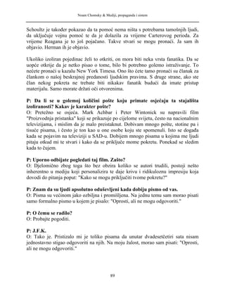 Noam Chomsky & Mediji, propaganda i sistem
Schoultz je također pokazao da ta pomoć nema ništa s potrebama tamošnjih ljudi,
da uključuje vojnu pomoć te da je dolazila za vrijeme Carterovog perioda. Za
vrijeme Reagana je to još pojačano. Takve stvari se mogu pronaći. Ja sam ih
objavio. Herman ih je objavio.
Ukoliko izoliran pojedinac želi to otkriti, on mora biti neka vrsta fanatika. Da se
uopće otkrije da je netko pisao o tome, bilo bi potrebno golemo istraživanje. To
nećete pronaći u kazalu New York Timesa. Ono što ćete tamo pronaći su članak za
člankom o našoj beskrajnoj predanosti ljudskim pravima. S druge strane, ako ste
član nekog pokreta ne trebate biti nikakav fanatik budući da imate pristup
materijalu. Samo morate držati oči otvorenima.
P: Da li se u golemoj količini pošte koju primate osjećaju ta stajališta
izoliranosti? Kakav je karakter pošte?
O: Pretežno se osjeća. Mark Achbar i Peter Wintonick su napravili film
"Proizvodnja pristanka" koji se prikazuje po cijelome svijetu, često na nacionalnim
televizijama, i mislim da je malo preistaknut. Dobivam mnogo pošte, stotine pa i
tisuće pisama, i često je ton kao u one osobe koju ste spomenuli. Isto se događa
kada se pojavim na televiziji u SAD-u. Dobijem mnogo pisama u kojima me ljudi
pitaju otkud mi te stvari i kako da se priključe mome pokretu. Ponekad se sledim
kada to čujem.
P: Uporno odbijate pogledati taj film. Zašto?
O: Djelomično zbog toga što bez obzira koliko se autori trudili, postoji nešto
inherentno u mediju koji personalizira te daje krivu i ridikuloznu impresiju koja
dovodi do pitanja poput: "Kako se mogu priključiti tvome pokretu?"
P: Znam da su ljudi apsolutno oduševljeni kada dobiju pismo od vas.
O: Pisma su većinom jako ozbiljna i promišljena. Na jednu temu sam morao pisati
samo formalno pismo u kojem je pisalo: "Oprosti, ali ne mogu odgovoriti."
P: O čemu se radilo?
O: Probajte pogoditi.
P: J.F.K.
O: Tako je. Pristizalo mi je toliko pisama da unutar dvadesetčetiri sata nisam
jednostavno stigao odgovoriti na njih. Na moju žalost, morao sam pisati: "Oprosti,
ali ne mogu odgovoriti."
89
 
