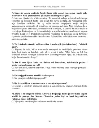 Noam Chomsky & Mediji, propaganda i sistem
P: Nedavno sam se vratio iz Amsterdama gdje sam držao govore i radio neke
interviewe. Vrlo pretenciozna pitanja su mi bila postavljana...
O: Isto sam i ja doživio u Nizozemskoj. To su načini na koje se intelektualci mogu
separirati od trenutnih borbi i još uvijek biti ljeviji od tebe. Za Nizozemce nitko
nije dovoljno radikalan. Na taj način možete unaprijediti svoju karijeru,
jednostavno se separirate od stvari koje se trenutno odvijaju. Nije potrebno da se
uključite u javne aktivnosti, ne trebate učiti o svijetu, a kamoli da nešto radite u
vezi njega. Pretjerujem, ne želim reći da je to apsolutna istina, no elementi toga su
prisutni. Riječ je o drugačijim načinima reagiranja na činjenicu da je bavljenje
svjetskim problemima teško i nezahvalno. Počnete li to raditi efektivno, imat ćete i
osobnih gubitaka.
P: To će također stvoriti veliku razliku između njih (intelektualaca) i "običnih
ljudi".
O: Sigurno da hoće. Nitko to ne može razumjeti, to straši ljude, posebno mlade
ljude koji dođu na fakultet, vide takve stvari i kažu: "Moj Bože, da bih bio
radikalan moram razumjeti svih tih deset jasno izgovorenih riječi. To je beznadno,
bolje da radim nešto drugo."
P: Da li vam ljeto, kada ste daleko od interviewa, telefonskih poziva i
predavanja odgovara za rad?
O: Kao što znate, telefon isključim. To je jedino vrijeme kada se mogu potruditi i
napraviti nešto.
P: Potkraj godine ćete navršiti šezdesetpetu.
O: Ne vjerujete valjda toj propagandi?
P: Da li razmišljate o usporavanju, o smanjenju planova?
O: Mnogo je još stvari koje želim učiniti, a jednostavno ne stignem. Nemam toliko
vremena.
P: Znate li za anegdotu Mikea Alberta u Poljskoj? Tamo je sreo ljude koji su
mislili da postoje dva Noama Chomska, jedan koji se bavi lingvističkim
radom, a drugi političkim.
O: Vjerojatno zato što njima to ime ne zvuči tako strano.
90
 