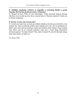 Noam Chomsky & Mediji, propaganda i sistem
P: Ozbiljna eksplozija reaktora se dogodila u centralnoj Rusiji u gradu
Tomsku. Da li je ime grada povezano s Chomsky?
O: Moguće da jest. Nitko ne zna etimologiju. Veliki slavenski lingvist Roman
Jakobson mi je uvijek govorio da je uvjeren kako je Thomas izopačeni Tomsk, da
je Tomsk originalno.
P: Da li je Avram vaše stvarno ime?
O: Avram jest moje ime, no moji ga roditelji nikada ne koriste pa ja koristim svoje
srednje ime. Ono je praktički postalo moje legalno prvo ime. Da vas podsjetim na
dobre stare dane pravog seksizma, kada sam jednom dizao kopiju svoga rodnog
lista otkrio sam da je svećenik prekrižio moje ime i iznad njega kemijskom
olovkom napisao "Avrame Naomi". Hm, zašto Avrame? Pa zato što djevojke mogu
imati luda imena, ali dečki ne.
16. lipanj 1993.
91
 