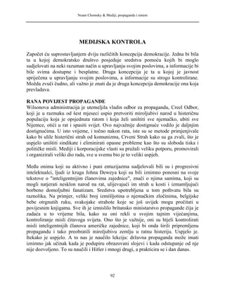 Noam Chomsky & Mediji, propaganda i sistem
MEDIJSKA KONTROLA
Započet ću suprostavljanjem dviju različitih koncepcija demokracije. Jedna bi bila
ta u kojoj demokratsko društvo posjeduje sredstva pomoću kojih bi moglo
sudjelovati na neki razuman način u upravljanju svojim poslovima, a informacije bi
bile svima dostupne i besplatne. Druga koncepcija je ta u kojoj je javnost
spriječena u upravljanju svojim poslovima, a informacije su strogo kontrolirane.
Možda zvuči čudno, ali važno je znati da je druga koncepcija demokracije ona koja
prevladava.
RANA POVIJEST PROPAGANDE
Wilsonova administracija je utemeljila vladin odbor za propagandu, Creel Odbor,
koji je u razmaku od šest mjeseci uspio pretvoriti miroljubivi narod u histeričnu
populaciju koja je opsjednuta ratom i koja želi uništiti sve njemačko, ubiti sve
Nijemce, otići u rat i spasiti svijet. Ovo najvažnije dostignuće vodilo je daljnjim
dostignućima. U isto vrijeme, i točno nakon rata, iste su se metode primjenjivale
kako bi ulile histerični strah od komunizma, Crveni Strah kako su ga zvali, što je
uspjelo uništiti sindikate i eliminirati opasne probleme kao što su sloboda tiska i
političke misli. Mediji i korporacijske vlasti su pružali veliku potporu, promovirali
i organizirali veliki dio rada, sve u svemu bio je to veliki uspjeh.
Među onima koji su aktivno i puni entuzijazma sudjelovali bili su i progresivni
intelektualci, ljudi iz kruga Johna Deweya koji su bili iznimno ponosni na svoje
tekstove o "inteligentnijim članovima zajednice", znači o njima samima, koji su
mogli natjerati nesklon narod na rat, ulijevajući im strah u kosti i izmamljujući
borbeno domoljubni fanatizam. Sredstva upotrebljena u tom pothvatu bila su
raznolika. Na primjer, veliki broj izmišljotina o njemačkim zločinima, belgijske
bebe otrgnutih ruku, svakojake strahote koje se još uvijek mogu pročitati u
povijesnim knjigama. Sve ih je izmislilo britansko ministarstvo propagande čija je
zadaća u to vrijeme bila, kako su oni rekli u svojim tajnim vijećanjima,
kontroliranje misli čitavoga svijeta. Ono što je važnije, oni su htjeli kontrolirati
misli inteligentnijih članova američke zajednice, koji bi onda širili pripremljenu
propagandu i tako preobratili miroljubivu zemlju u ratnu histeriju. Uspjelo je.
Itekako je uspjelo. A to nas je naučilo lekciju: državna propaganda može imati
iznimno jak učinak kada je podupiru obrazovani slojevi i kada odstupanje od nje
nije dozvoljeno. To su naučili i Hitler i mnogi drugi, a prakticira se i dan danas.
92
 