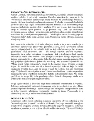 Noam Chomsky & Mediji, propaganda i sistem
PROMATRAČKA DEMOKRACIJA
Walter Lippman, starješina američkoga novinarstva, najvažniji kritičar unutarnje i
vanjske politike i najvažniji teoretičar liberalne demokracije, smatrao je da
"revolucija u umjetnosti demokracije" može poslužiti za "proizvodnju pristanka",
drugim riječima, donošenje suglasnosti putem novih tehnika propagande kod dijela
javnosti koji se nije slagao s određenim idejama. Smatrao je da u demokraciji koja
ispravno funkcionira postoje slojevi građana. Prvi sloj je onaj koji ima aktivnu
ulogu u vođenju općih poslova. To je poseban sloj. Ljudi koji analiziraju,
izvršavaju, donose odluke i upravljaju svim političkim, ekonomskim i ideološkim
sustavima. To je mali postotak populacije... Ostali koji se nalaze izvan te grupe su
"zbunjeno stado", kako ih je Lippman zvao. Moramo se zaštiti od bijesa i gaženja
zbunjenog stada...
Zato nam treba nešto što bi ukrotilo zbunjeno stado, a to je nova revolucija u
umjetnosti demokracije: proizvodnja pristanka. Mediji, škole i popularna kultura
moraju biti podjeljeni; jer im politički sloj i oni koji odlučuju moraju dati nekakvu
podnošljivu sliku stvarnosti, iako i oni moraju ulijevati pravilna uvjerenja.
Zapamtite, tu se nalazi neizrečena pretpostavka - čak je i odgovorni ljudi moraju
sakrivati od samih sebe, a odnosi se na pitanje kako ti ljudi dospiju na pozicije na
kojima imaju autoritet u odlučivanju. Tako što služe prave moćnike, naravno. One
koji posjeduju cijelo društvo, jedan vrlo uzak krug. Ako poseban sloj dođe i kaže:
"Mogu služiti vašim interesima", postat će dio izvršne grupe. O tome se mora
šutjeti. To znači da su oni morali prihvatiti uvjerenja i doktrine koje će služiti
interesima privatne moći. Ako ne uspiju svladati tu vještinu, nisu dio posebnoga
sloja. Vrijednosti i interesi privatne moći i veza između države i poslovnoga svijeta
koja predstavlja te vrijednosti moraju biti duboko indoktrinirani u njih. Ako mogu
proći kroz to, mogu biti i dio posebnoga sloja. Ostatak zbunjenoga stada treba
jednostavno biti zaokupljen drugim stvarima.
To je lagano izvesti u državama koje danas smatramo totalitarnima ili vojnima.
Jednostavno im prijetiš batinom i ako naprave nešto krivo, dobit će po glavi. Kako
je društvo postalo slobodnije i demokratskije tako se izgubila i ta sposobnost. Zato
se treba posvetiti tehnikama propagande. Logika je jasna. Propaganda je u
demokraciji ono što je batina u totalitarnoj državi.
ODNOSI S JAVNOŠĆU
Amerikanci su bili pioniri industrije za odnose s javnošću. Obveza industrije je bila
"kontroliranje uma javnosti", kako bi to rekli vođe. Puno toga su naučili na uspjehu
Creel odbora i uspjehu kreiranja Crvenog Straha te njegovih posljedica. Industrija
za odnose s javnošću je u to vrijeme iskusila veliku ekspanziju. Tijekom 1920-ih je
93
 