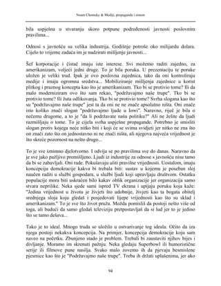 Noam Chomsky & Mediji, propaganda i sistem
bila uspješna u stvaranju skoro potpune podređenosti javnosti poslovnim
pravilima...
Odnosi s javnošću su velika industrija. Godišnje potroše oko milijardu dolara.
Cijelo to vrijeme zadaća im je nadzirati mišljenje javnosti...
Šef korporacije i čistač imaju iste interese. Svi možemo raditi zajedno, za
amerikanizam, voljeći jedni druge. To je bila poruka. U prezentaciju te poruke
uložen je veliki trud. Ipak je ovo poslovna zajednica, tako da oni kontroliraju
medije i imaju ogromna sredstva... Mobiliziranje mišljenja zajednice u korist
plitkog i praznog koncepta kao što je amerikanizam. Tko bi se protivio tome? Ili da
malo moderniziram ovo što sam rekao, "podržavajmo naše trupe". Tko bi se
protivio tome? Ili žuta odlikovanja. Tko bi se protivio tome? Svrha slogana kao što
su "podržavajmo naše trupe" jest ta da oni ne ne znače apsolutno ništa. Oni znače
isto koliko znači slogan "podržavajmo ljude u Iowi". Naravno, riječ je bila o
nečemu drugome, a to je "da li podržavate našu politiku?" Ali ne želite da ljudi
razmišljaju o tome. To je cijela svrha uspješne propagande. Potrebno je smisliti
slogan protiv kojega neće nitko biti i koji će se svima svidjeti jer nitko ne zna što
on znači zato što on jednostavno ni ne znači ništa, ali njegova najveća vrijednost je
što skreće pozornost na nešto drugo...
To je sve iznimno djelotvorno. I odvija se po pravilima sve do danas. Naravno da
je sve jako pažljivo promišljeno. Ljudi iz industrije za odnose s javnošću nisu tamo
da bi se zabavljali. Oni rade. Pokušavaju uliti pravilne vrijednosti. Uostalom, imaju
koncepciju demokracije kakva bi trebala biti: sustav u kojemu je poseban sloj
naučen raditi u službi gospodara, u službi ljudi koji upravljaju društvom. Ostatku
populacije mora biti uskraćen bilo kakav oblik organizacije jer organizacija samo
stvara neprilike. Neka sjede sami ispred TV ekrana i upijaju poruku koja kaže:
"Jedina vrijednost u životu je živjeti što udobnije, živjeti kao ta bogata obitelj
srednjega sloja koju gledaš i posjedovati lijepe vrijednosti kao što su sklad i
amerikanizam." To je sve što život pruža. Možda pomisliš da postoji nešto više od
toga, ali budući da samo gledaš televiziju pretpostavljaš da si lud jer to je jedino
što se tamo dešava...
Tako je to ideal. Mnogo truda se uložilo u ostvarivanje tog ideala. Očito da iza
njega postoji nekakva koncepcija. Na primjer, koncepcija demokracije koju sam
naveo na početku. Zbunjeno stado je problem. Trebali bi zaustaviti njihov bijes i
divljanje. Moramo im skrenuti pažnju. Neka gledaju Superbowl ili humoristične
serije ili filmove pune nasilja. Svako malo zovemo ih da pjevaju besmislene
pjesmice kao što je "Podržavajmo naše trupe". Treba ih držati uplašenima, jer ako
94
 